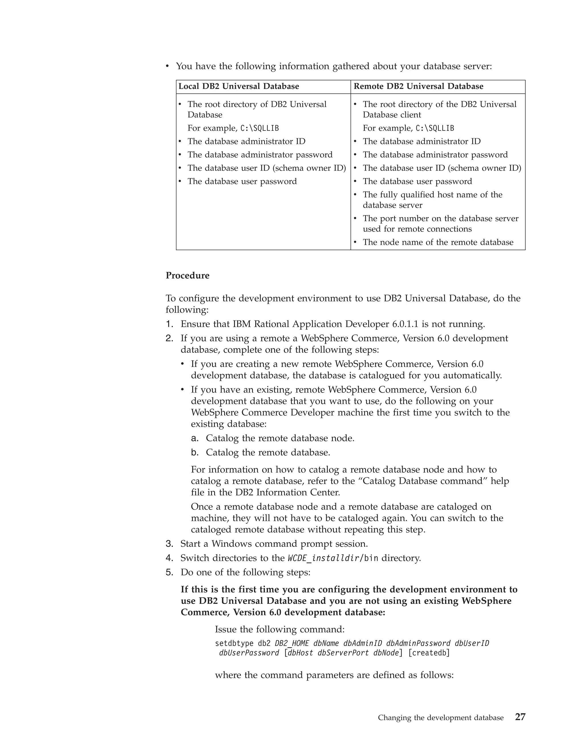 v You have the following information gathered about your database server:

  Local DB2 Universal Database              Remote DB2 Universal Database

  v The root directory of DB2 Universal     v The root directory of the DB2 Universal
    Database                                  Database client
    For example, C:SQLLIB                    For example, C:SQLLIB
  v The database administrator ID           v The database administrator ID
  v The database administrator password     v The database administrator password
  v The database user ID (schema owner ID) v The database user ID (schema owner ID)
  v The database user password              v The database user password
                                            v The fully qualified host name of the
                                              database server
                                            v The port number on the database server
                                              used for remote connections
                                            v The node name of the remote database


Procedure

To configure the development environment to use DB2 Universal Database, do the
following:
1. Ensure that IBM Rational Application Developer 6.0.1.1 is not running.
2. If you are using a remote a WebSphere Commerce, Version 6.0 development
   database, complete one of the following steps:
   v If you are creating a new remote WebSphere Commerce, Version 6.0
      development database, the database is catalogued for you automatically.
   v If you have an existing, remote WebSphere Commerce, Version 6.0
      development database that you want to use, do the following on your
      WebSphere Commerce Developer machine the first time you switch to the
      existing database:
      a. Catalog the remote database node.
     b. Catalog the remote database.
     For information on how to catalog a remote database node and how to
     catalog a remote database, refer to the “Catalog Database command” help
     file in the DB2 Information Center.
     Once a remote database node and a remote database are cataloged on
     machine, they will not have to be cataloged again. You can switch to the
     cataloged remote database without repeating this step.
3. Start a Windows command prompt session.
4. Switch directories to the WCDE_installdir/bin directory.
5. Do one of the following steps:
   If this is the first time you are configuring the development environment to
   use DB2 Universal Database and you are not using an existing WebSphere
   Commerce, Version 6.0 development database:
            Issue the following command:
            setdbtype db2 DB2_HOME dbName dbAdminID dbAdminPassword dbUserID
             dbUserPassword [dbHost dbServerPort dbNode] [createdb]

            where the command parameters are defined as follows:



                                                  Changing the development database   27
 