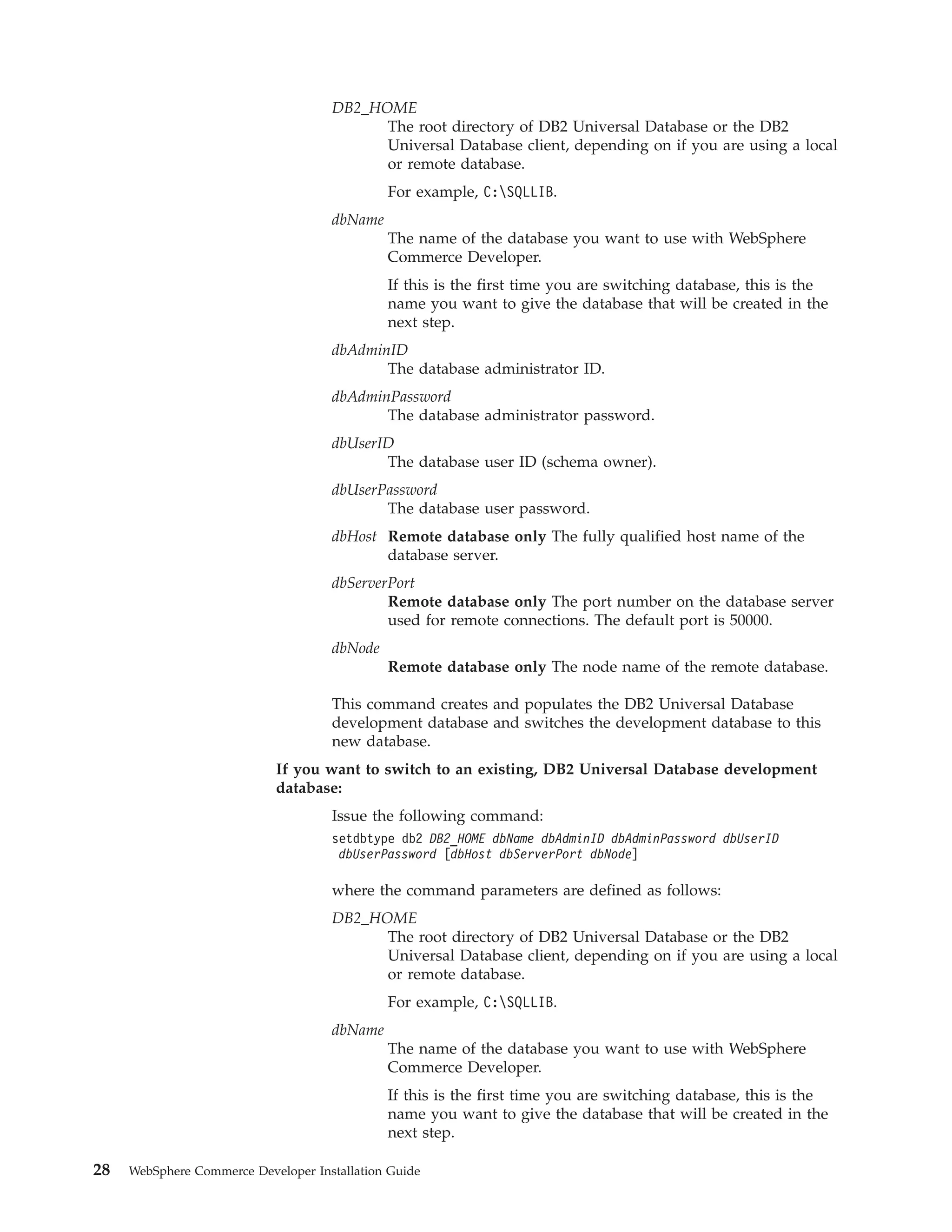 DB2_HOME
                                           The root directory of DB2 Universal Database or the DB2
                                           Universal Database client, depending on if you are using a local
                                           or remote database.
                                              For example, C:SQLLIB.
                                     dbName
                                              The name of the database you want to use with WebSphere
                                              Commerce Developer.
                                              If this is the first time you are switching database, this is the
                                              name you want to give the database that will be created in the
                                              next step.
                                     dbAdminID
                                            The database administrator ID.
                                     dbAdminPassword
                                            The database administrator password.
                                     dbUserID
                                            The database user ID (schema owner).
                                     dbUserPassword
                                            The database user password.
                                     dbHost Remote database only The fully qualified host name of the
                                            database server.
                                     dbServerPort
                                             Remote database only The port number on the database server
                                             used for remote connections. The default port is 50000.
                                     dbNode
                                              Remote database only The node name of the remote database.

                                     This command creates and populates the DB2 Universal Database
                                     development database and switches the development database to this
                                     new database.
                            If you want to switch to an existing, DB2 Universal Database development
                            database:
                                     Issue the following command:
                                     setdbtype db2 DB2_HOME dbName dbAdminID dbAdminPassword dbUserID
                                      dbUserPassword [dbHost dbServerPort dbNode]

                                     where the command parameters are defined as follows:
                                     DB2_HOME
                                           The root directory of DB2 Universal Database or the DB2
                                           Universal Database client, depending on if you are using a local
                                           or remote database.
                                              For example, C:SQLLIB.
                                     dbName
                                              The name of the database you want to use with WebSphere
                                              Commerce Developer.
                                              If this is the first time you are switching database, this is the
                                              name you want to give the database that will be created in the
                                              next step.

28   WebSphere Commerce Developer Installation Guide
 