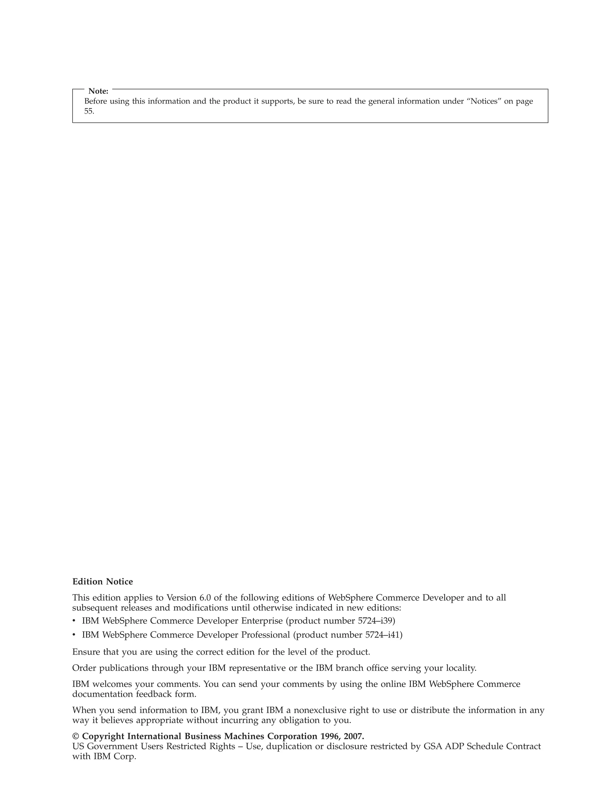 Note:
   Before using this information and the product it supports, be sure to read the general information under “Notices” on page
   55.




Edition Notice
This edition applies to Version 6.0 of the following editions of WebSphere Commerce Developer and to all
subsequent releases and modifications until otherwise indicated in new editions:
v IBM WebSphere Commerce Developer Enterprise (product number 5724–i39)
v IBM WebSphere Commerce Developer Professional (product number 5724–i41)
Ensure that you are using the correct edition for the level of the product.
Order publications through your IBM representative or the IBM branch office serving your locality.
IBM welcomes your comments. You can send your comments by using the online IBM WebSphere Commerce
documentation feedback form.
When you send information to IBM, you grant IBM a nonexclusive right to use or distribute the information in any
way it believes appropriate without incurring any obligation to you.
© Copyright International Business Machines Corporation 1996, 2007.
US Government Users Restricted Rights – Use, duplication or disclosure restricted by GSA ADP Schedule Contract
with IBM Corp.
 