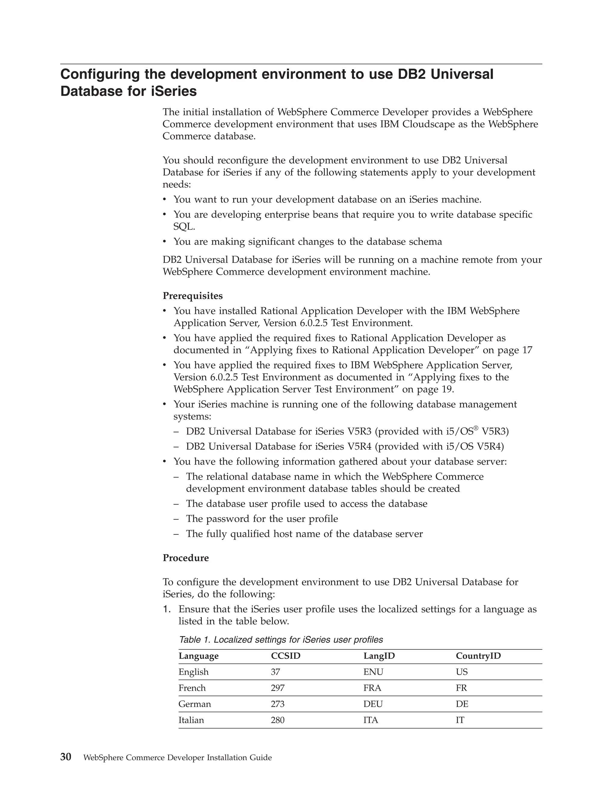 Configuring the development environment to use DB2 Universal
Database for iSeries
                        The initial installation of WebSphere Commerce Developer provides a WebSphere
                        Commerce development environment that uses IBM Cloudscape as the WebSphere
                        Commerce database.

                        You should reconfigure the development environment to use DB2 Universal
                        Database for iSeries if any of the following statements apply to your development
                        needs:
                        v You want to run your development database on an iSeries machine.
                        v You are developing enterprise beans that require you to write database specific
                          SQL.
                        v You are making significant changes to the database schema
                        DB2 Universal Database for iSeries will be running on a machine remote from your
                        WebSphere Commerce development environment machine.

                        Prerequisites
                        v You have installed Rational Application Developer with the IBM WebSphere
                          Application Server, Version 6.0.2.5 Test Environment.
                        v You have applied the required fixes to Rational Application Developer as
                          documented in “Applying fixes to Rational Application Developer” on page 17
                        v You have applied the required fixes to IBM WebSphere Application Server,
                          Version 6.0.2.5 Test Environment as documented in “Applying fixes to the
                          WebSphere Application Server Test Environment” on page 19.
                        v Your iSeries machine is running one of the following database management
                          systems:
                          – DB2 Universal Database for iSeries V5R3 (provided with i5/OS® V5R3)
                          – DB2 Universal Database for iSeries V5R4 (provided with i5/OS V5R4)
                        v You have the following information gathered about your database server:
                          – The relational database name in which the WebSphere Commerce
                            development environment database tables should be created
                           – The database user profile used to access the database
                           – The password for the user profile
                           – The fully qualified host name of the database server

                        Procedure

                        To configure the development environment to use DB2 Universal Database for
                        iSeries, do the following:
                        1. Ensure that the iSeries user profile uses the localized settings for a language as
                           listed in the table below.
                            Table 1. Localized settings for iSeries user profiles
                            Language                CCSID                   LangID        CountryID
                            English                 37                      ENU           US
                            French                  297                     FRA           FR
                            German                  273                     DEU           DE
                            Italian                 280                     ITA           IT



30   WebSphere Commerce Developer Installation Guide
 