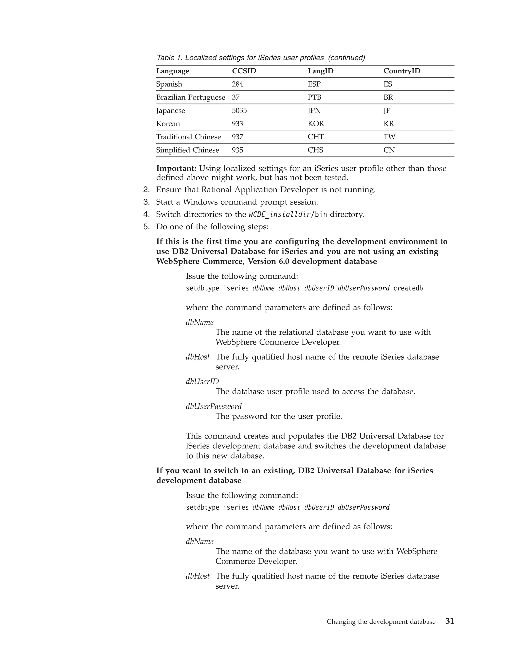 Table 1. Localized settings for iSeries user profiles (continued)
     Language                CCSID                  LangID                 CountryID
     Spanish                 284                    ESP                    ES
     Brazilian Portuguese 37                        PTB                    BR
     Japanese                5035                   JPN                    JP
     Korean                  933                    KOR                    KR
     Traditional Chinese     937                    CHT                    TW
     Simplified Chinese      935                    CHS                    CN

     Important: Using localized settings for an iSeries user profile other than those
     defined above might work, but has not been tested.
2.   Ensure that Rational Application Developer is not running.
3.   Start a Windows command prompt session.
4.   Switch directories to the WCDE_installdir/bin directory.
5.   Do one of the following steps:
     If this is the first time you are configuring the development environment to
     use DB2 Universal Database for iSeries and you are not using an existing
     WebSphere Commerce, Version 6.0 development database
                Issue the following command:
                setdbtype iseries dbName dbHost dbUserID dbUserPassword createdb

                where the command parameters are defined as follows:
                dbName
                         The name of the relational database you want to use with
                         WebSphere Commerce Developer.
                dbHost The fully qualified host name of the remote iSeries database
                       server.
                dbUserID
                       The database user profile used to access the database.
                dbUserPassword
                       The password for the user profile.

                This command creates and populates the DB2 Universal Database for
                iSeries development database and switches the development database
                to this new database.
     If you want to switch to an existing, DB2 Universal Database for iSeries
     development database
                Issue the following command:
                setdbtype iseries dbName dbHost dbUserID dbUserPassword

                where the command parameters are defined as follows:
                dbName
                         The name of the database you want to use with WebSphere
                         Commerce Developer.
                dbHost The fully qualified host name of the remote iSeries database
                       server.



                                                          Changing the development database   31
 