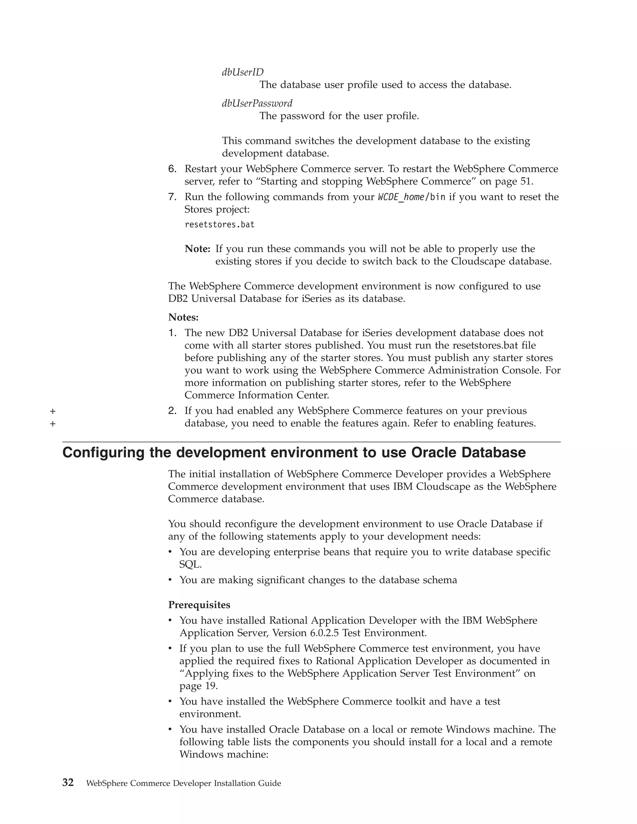 dbUserID
                                                The database user profile used to access the database.
                                         dbUserPassword
                                                The password for the user profile.

                                        This command switches the development database to the existing
                                        development database.
                            6. Restart your WebSphere Commerce server. To restart the WebSphere Commerce
                               server, refer to “Starting and stopping WebSphere Commerce” on page 51.
                            7. Run the following commands from your WCDE_home/bin if you want to reset the
                               Stores project:
                                resetstores.bat

                                Note: If you run these commands you will not be able to properly use the
                                      existing stores if you decide to switch back to the Cloudscape database.

                            The WebSphere Commerce development environment is now configured to use
                            DB2 Universal Database for iSeries as its database.
                            Notes:
                            1. The new DB2 Universal Database for iSeries development database does not
                               come with all starter stores published. You must run the resetstores.bat file
                               before publishing any of the starter stores. You must publish any starter stores
                               you want to work using the WebSphere Commerce Administration Console. For
                               more information on publishing starter stores, refer to the WebSphere
                               Commerce Information Center.
+                           2. If you had enabled any WebSphere Commerce features on your previous
+                              database, you need to enable the features again. Refer to enabling features.

    Configuring the development environment to use Oracle Database
                            The initial installation of WebSphere Commerce Developer provides a WebSphere
                            Commerce development environment that uses IBM Cloudscape as the WebSphere
                            Commerce database.

                            You should reconfigure the development environment to use Oracle Database if
                            any of the following statements apply to your development needs:
                            v You are developing enterprise beans that require you to write database specific
                              SQL.
                            v You are making significant changes to the database schema

                            Prerequisites
                            v You have installed Rational Application Developer with the IBM WebSphere
                              Application Server, Version 6.0.2.5 Test Environment.
                            v If you plan to use the full WebSphere Commerce test environment, you have
                              applied the required fixes to Rational Application Developer as documented in
                              “Applying fixes to the WebSphere Application Server Test Environment” on
                              page 19.
                            v You have installed the WebSphere Commerce toolkit and have a test
                              environment.
                            v You have installed Oracle Database on a local or remote Windows machine. The
                              following table lists the components you should install for a local and a remote
                              Windows machine:

    32   WebSphere Commerce Developer Installation Guide
 