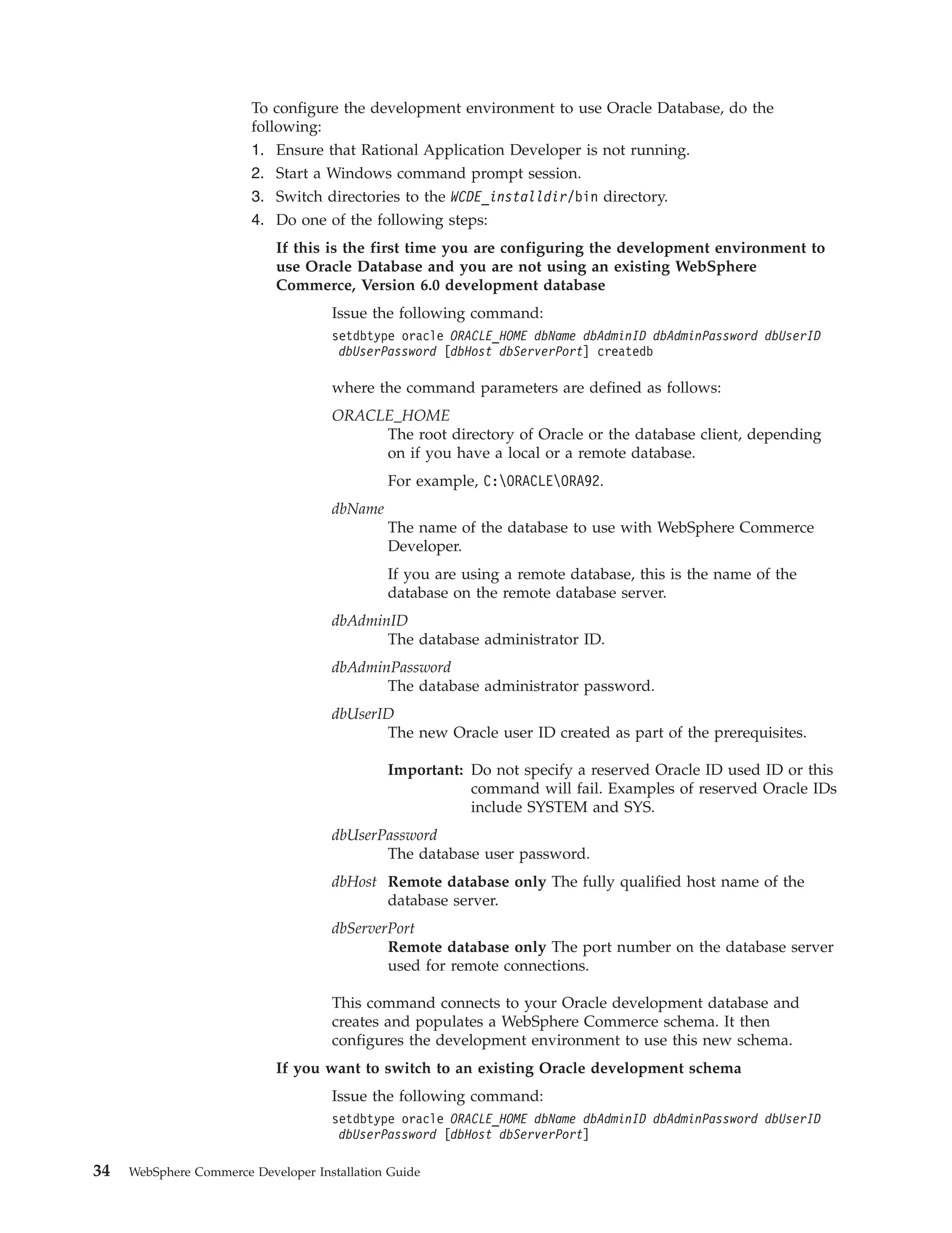 To configure the development environment to use Oracle Database, do the
                        following:
                        1. Ensure that Rational Application Developer is not running.
                        2. Start a Windows command prompt session.
                        3. Switch directories to the WCDE_installdir/bin directory.
                        4. Do one of the following steps:
                            If this is the first time you are configuring the development environment to
                            use Oracle Database and you are not using an existing WebSphere
                            Commerce, Version 6.0 development database
                                     Issue the following command:
                                     setdbtype oracle ORACLE_HOME dbName dbAdminID dbAdminPassword dbUserID
                                      dbUserPassword [dbHost dbServerPort] createdb

                                     where the command parameters are defined as follows:
                                     ORACLE_HOME
                                          The root directory of Oracle or the database client, depending
                                          on if you have a local or a remote database.
                                              For example, C:ORACLEORA92.
                                     dbName
                                              The name of the database to use with WebSphere Commerce
                                              Developer.
                                              If you are using a remote database, this is the name of the
                                              database on the remote database server.
                                     dbAdminID
                                            The database administrator ID.
                                     dbAdminPassword
                                            The database administrator password.
                                     dbUserID
                                            The new Oracle user ID created as part of the prerequisites.

                                              Important: Do not specify a reserved Oracle ID used ID or this
                                                         command will fail. Examples of reserved Oracle IDs
                                                         include SYSTEM and SYS.
                                     dbUserPassword
                                            The database user password.
                                     dbHost Remote database only The fully qualified host name of the
                                            database server.
                                     dbServerPort
                                             Remote database only The port number on the database server
                                             used for remote connections.

                                     This command connects to your Oracle development database and
                                     creates and populates a WebSphere Commerce schema. It then
                                     configures the development environment to use this new schema.
                            If you want to switch to an existing Oracle development schema
                                     Issue the following command:
                                     setdbtype oracle ORACLE_HOME dbName dbAdminID dbAdminPassword dbUserID
                                      dbUserPassword [dbHost dbServerPort]

34   WebSphere Commerce Developer Installation Guide
 