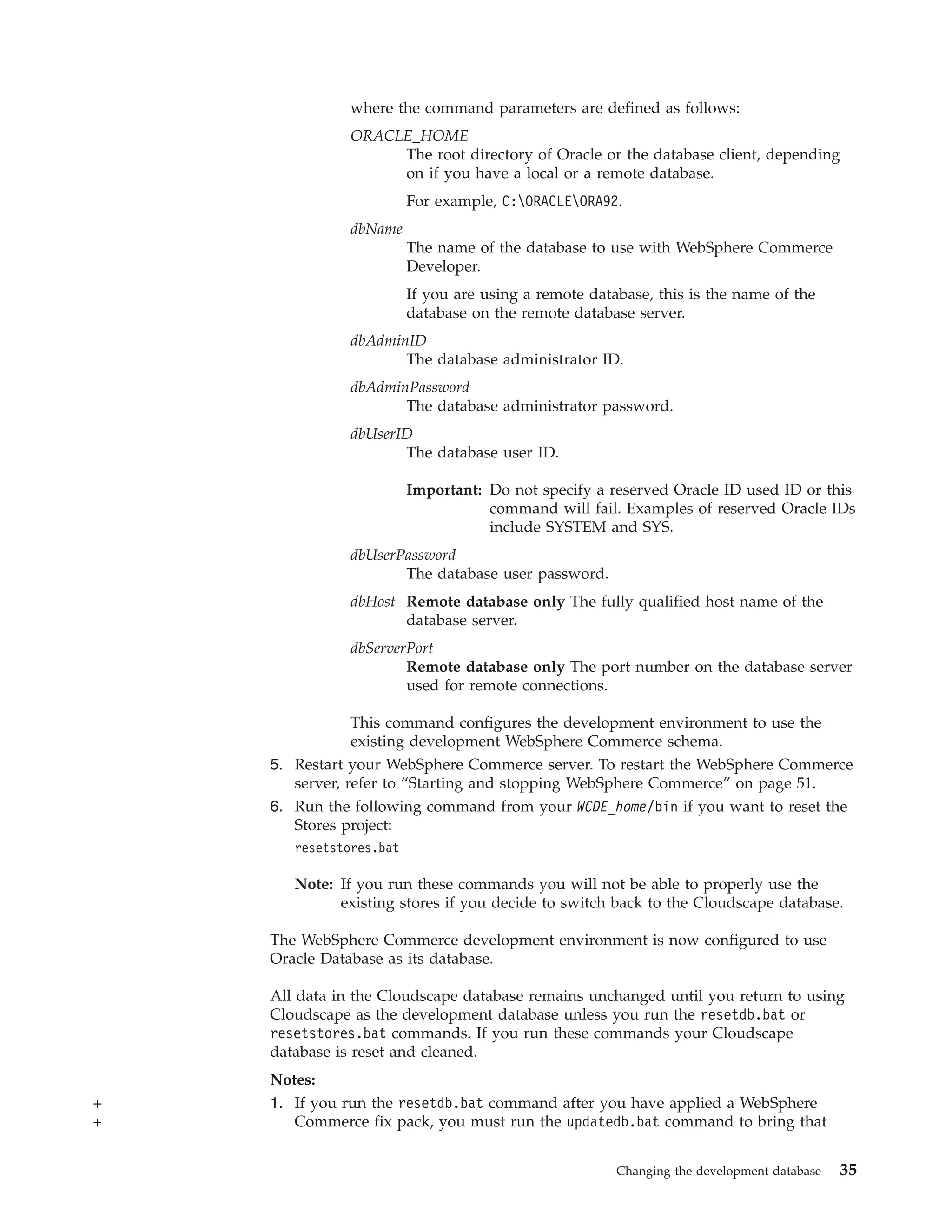 where the command parameters are defined as follows:
               ORACLE_HOME
                    The root directory of Oracle or the database client, depending
                    on if you have a local or a remote database.
                         For example, C:ORACLEORA92.
               dbName
                         The name of the database to use with WebSphere Commerce
                         Developer.
                         If you are using a remote database, this is the name of the
                         database on the remote database server.
               dbAdminID
                      The database administrator ID.
               dbAdminPassword
                      The database administrator password.
               dbUserID
                      The database user ID.

                         Important: Do not specify a reserved Oracle ID used ID or this
                                    command will fail. Examples of reserved Oracle IDs
                                    include SYSTEM and SYS.
               dbUserPassword
                      The database user password.
               dbHost Remote database only The fully qualified host name of the
                      database server.
               dbServerPort
                       Remote database only The port number on the database server
                       used for remote connections.

               This command configures the development environment to use the
               existing development WebSphere Commerce schema.
    5. Restart your WebSphere Commerce server. To restart the WebSphere Commerce
       server, refer to “Starting and stopping WebSphere Commerce” on page 51.
    6. Run the following command from your WCDE_home/bin if you want to reset the
       Stores project:
       resetstores.bat

       Note: If you run these commands you will not be able to properly use the
             existing stores if you decide to switch back to the Cloudscape database.

    The WebSphere Commerce development environment is now configured to use
    Oracle Database as its database.

    All data in the Cloudscape database remains unchanged until you return to using
    Cloudscape as the development database unless you run the resetdb.bat or
    resetstores.bat commands. If you run these commands your Cloudscape
    database is reset and cleaned.
    Notes:
+   1. If you run the resetdb.bat command after you have applied a WebSphere
+      Commerce fix pack, you must run the updatedb.bat command to bring that


                                                       Changing the development database   35
 