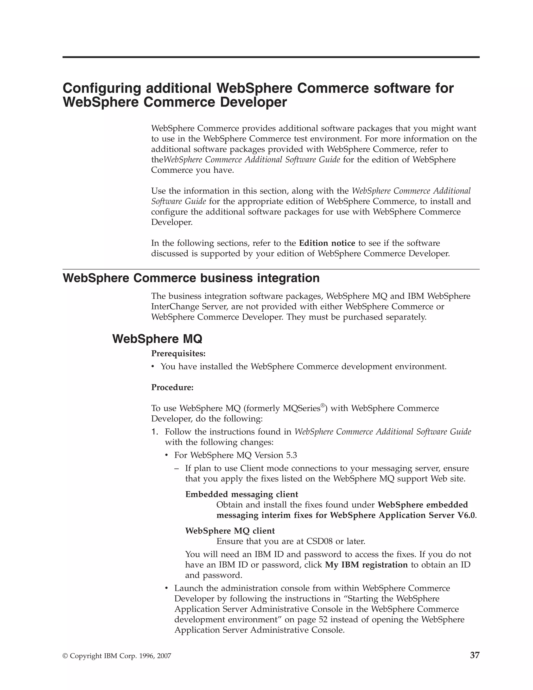 Configuring additional WebSphere Commerce software for
WebSphere Commerce Developer
                          WebSphere Commerce provides additional software packages that you might want
                          to use in the WebSphere Commerce test environment. For more information on the
                          additional software packages provided with WebSphere Commerce, refer to
                          theWebSphere Commerce Additional Software Guide for the edition of WebSphere
                          Commerce you have.

                          Use the information in this section, along with the WebSphere Commerce Additional
                          Software Guide for the appropriate edition of WebSphere Commerce, to install and
                          configure the additional software packages for use with WebSphere Commerce
                          Developer.

                          In the following sections, refer to the Edition notice to see if the software
                          discussed is supported by your edition of WebSphere Commerce Developer.

WebSphere Commerce business integration
                          The business integration software packages, WebSphere MQ and IBM WebSphere
                          InterChange Server, are not provided with either WebSphere Commerce or
                          WebSphere Commerce Developer. They must be purchased separately.

              WebSphere MQ
                          Prerequisites:
                          v You have installed the WebSphere Commerce development environment.

                          Procedure:

                          To use WebSphere MQ (formerly MQSeries®) with WebSphere Commerce
                          Developer, do the following:
                          1. Follow the instructions found in WebSphere Commerce Additional Software Guide
                             with the following changes:
                             v For WebSphere MQ Version 5.3
                                   – If plan to use Client mode connections to your messaging server, ensure
                                     that you apply the fixes listed on the WebSphere MQ support Web site.
                                     Embedded messaging client
                                           Obtain and install the fixes found under WebSphere embedded
                                           messaging interim fixes for WebSphere Application Server V6.0.
                                  WebSphere MQ client
                                          Ensure that you are at CSD08 or later.
                                  You will need an IBM ID and password to access the fixes. If you do not
                                  have an IBM ID or password, click My IBM registration to obtain an ID
                                  and password.
                              v Launch the administration console from within WebSphere Commerce
                                Developer by following the instructions in “Starting the WebSphere
                                Application Server Administrative Console in the WebSphere Commerce
                                development environment” on page 52 instead of opening the WebSphere
                                Application Server Administrative Console.

© Copyright IBM Corp. 1996, 2007                                                                               37
 