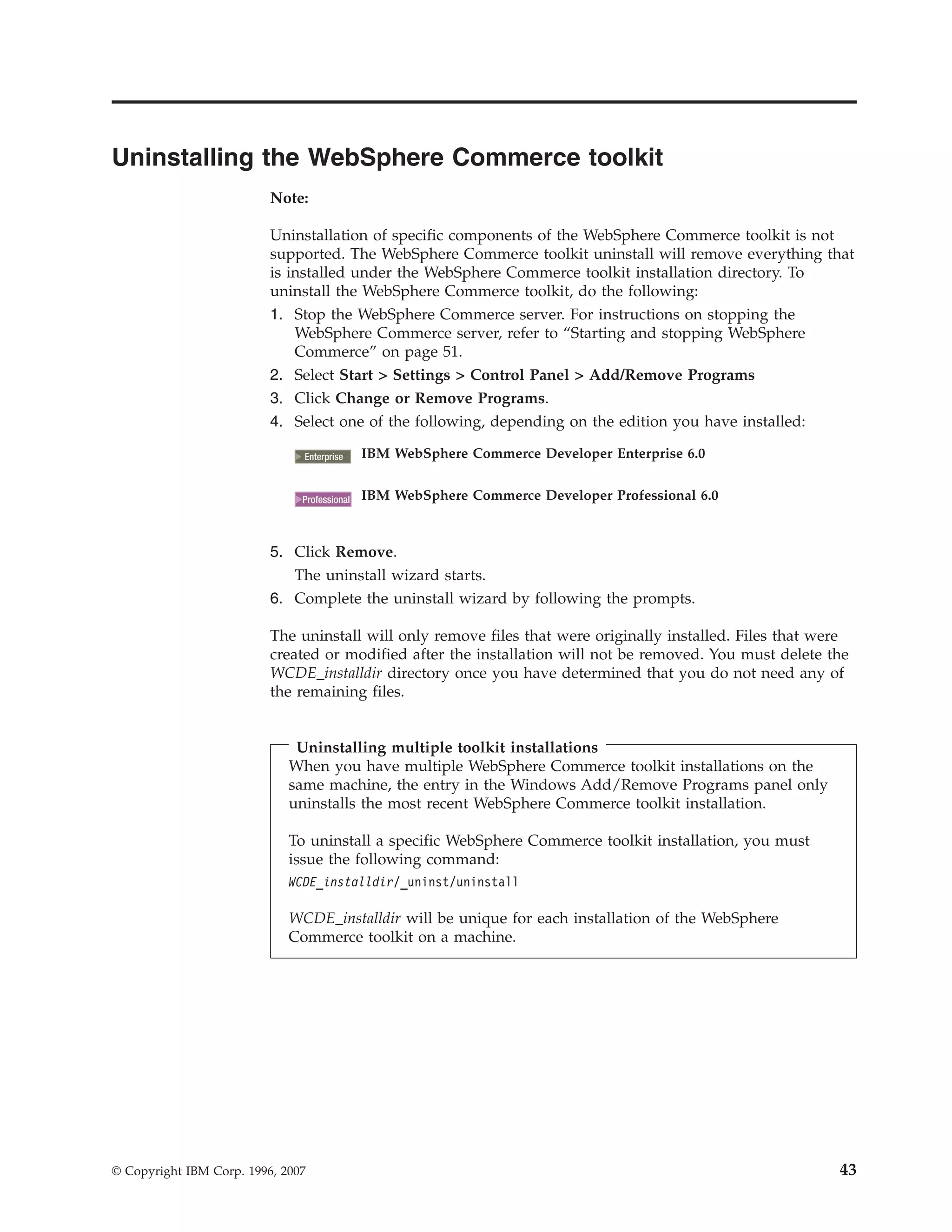 Uninstalling the WebSphere Commerce toolkit
                          Note:

                          Uninstallation of specific components of the WebSphere Commerce toolkit is not
                          supported. The WebSphere Commerce toolkit uninstall will remove everything that
                          is installed under the WebSphere Commerce toolkit installation directory. To
                          uninstall the WebSphere Commerce toolkit, do the following:
                          1. Stop the WebSphere Commerce server. For instructions on stopping the
                              WebSphere Commerce server, refer to “Starting and stopping WebSphere
                              Commerce” on page 51.
                          2. Select Start > Settings > Control Panel > Add/Remove Programs
                          3. Click Change or Remove Programs.
                          4. Select one of the following, depending on the edition you have installed:

                                2000
                               Enterprise     IBM WebSphere Commerce Developer Enterprise 6.0


                                 2000
                               Professional   IBM WebSphere Commerce Developer Professional 6.0



                          5. Click Remove.
                             The uninstall wizard starts.
                          6. Complete the uninstall wizard by following the prompts.

                          The uninstall will only remove files that were originally installed. Files that were
                          created or modified after the installation will not be removed. You must delete the
                          WCDE_installdir directory once you have determined that you do not need any of
                          the remaining files.


                              Uninstalling multiple toolkit installations
                             When you have multiple WebSphere Commerce toolkit installations on the
                             same machine, the entry in the Windows Add/Remove Programs panel only
                             uninstalls the most recent WebSphere Commerce toolkit installation.

                             To uninstall a specific WebSphere Commerce toolkit installation, you must
                             issue the following command:
                             WCDE_installdir/_uninst/uninstall

                             WCDE_installdir will be unique for each installation of the WebSphere
                             Commerce toolkit on a machine.




© Copyright IBM Corp. 1996, 2007                                                                            43
 