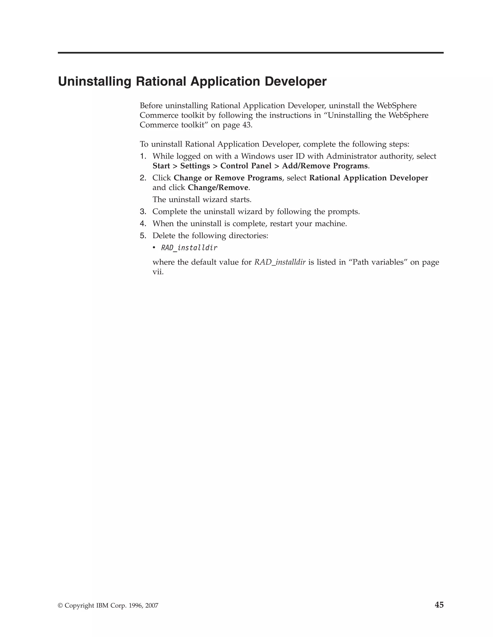 Uninstalling Rational Application Developer
                          Before uninstalling Rational Application Developer, uninstall the WebSphere
                          Commerce toolkit by following the instructions in “Uninstalling the WebSphere
                          Commerce toolkit” on page 43.

                          To uninstall Rational Application Developer, complete the following steps:
                          1. While logged on with a Windows user ID with Administrator authority, select
                             Start > Settings > Control Panel > Add/Remove Programs.
                          2. Click Change or Remove Programs, select Rational Application Developer
                             and click Change/Remove.
                             The uninstall wizard starts.
                          3. Complete the uninstall wizard by following the prompts.
                          4. When the uninstall is complete, restart your machine.
                          5. Delete the following directories:
                             v RAD_installdir
                              where the default value for RAD_installdir is listed in “Path variables” on page
                              vii.




© Copyright IBM Corp. 1996, 2007                                                                            45
 