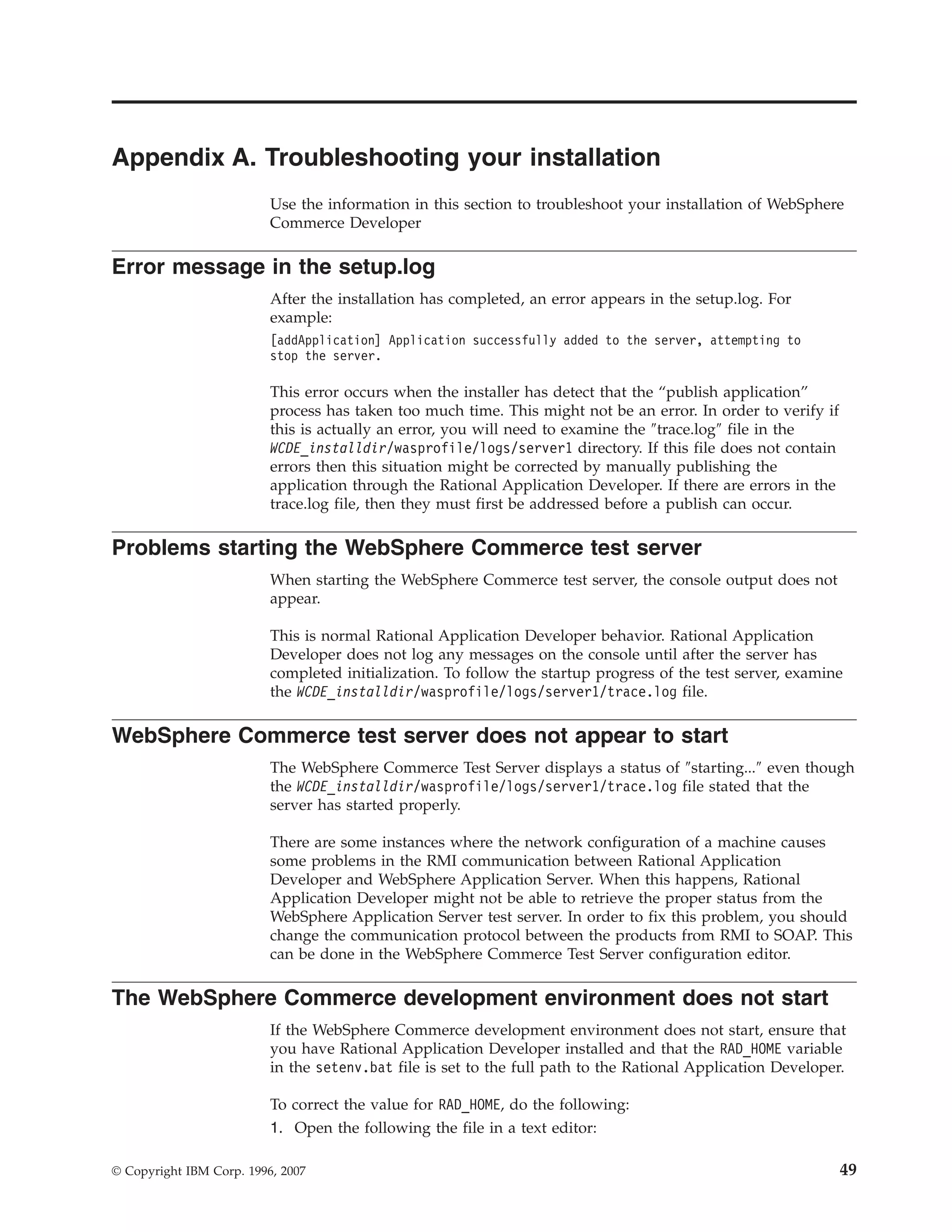 Appendix A. Troubleshooting your installation
                          Use the information in this section to troubleshoot your installation of WebSphere
                          Commerce Developer

Error message in the setup.log
                          After the installation has completed, an error appears in the setup.log. For
                          example:
                          [addApplication] Application successfully added to the server, attempting to
                          stop the server.

                          This error occurs when the installer has detect that the “publish application”
                          process has taken too much time. This might not be an error. In order to verify if
                          this is actually an error, you will need to examine the ″trace.log″ file in the
                          WCDE_installdir/wasprofile/logs/server1 directory. If this file does not contain
                          errors then this situation might be corrected by manually publishing the
                          application through the Rational Application Developer. If there are errors in the
                          trace.log file, then they must first be addressed before a publish can occur.

Problems starting the WebSphere Commerce test server
                          When starting the WebSphere Commerce test server, the console output does not
                          appear.

                          This is normal Rational Application Developer behavior. Rational Application
                          Developer does not log any messages on the console until after the server has
                          completed initialization. To follow the startup progress of the test server, examine
                          the WCDE_installdir/wasprofile/logs/server1/trace.log file.

WebSphere Commerce test server does not appear to start
                          The WebSphere Commerce Test Server displays a status of ″starting...″ even though
                          the WCDE_installdir/wasprofile/logs/server1/trace.log file stated that the
                          server has started properly.

                          There are some instances where the network configuration of a machine causes
                          some problems in the RMI communication between Rational Application
                          Developer and WebSphere Application Server. When this happens, Rational
                          Application Developer might not be able to retrieve the proper status from the
                          WebSphere Application Server test server. In order to fix this problem, you should
                          change the communication protocol between the products from RMI to SOAP. This
                          can be done in the WebSphere Commerce Test Server configuration editor.

The WebSphere Commerce development environment does not start
                          If the WebSphere Commerce development environment does not start, ensure that
                          you have Rational Application Developer installed and that the RAD_HOME variable
                          in the setenv.bat file is set to the full path to the Rational Application Developer.

                          To correct the value for RAD_HOME, do the following:
                          1. Open the following the file in a text editor:

© Copyright IBM Corp. 1996, 2007                                                                               49
 