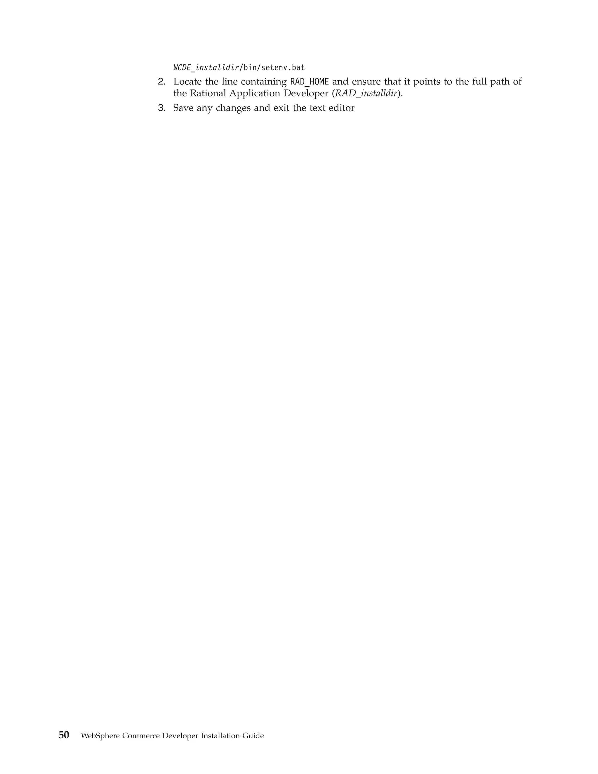 WCDE_installdir/bin/setenv.bat
                        2. Locate the line containing RAD_HOME and ensure that it points to the full path of
                           the Rational Application Developer (RAD_installdir).
                        3. Save any changes and exit the text editor




50   WebSphere Commerce Developer Installation Guide
 