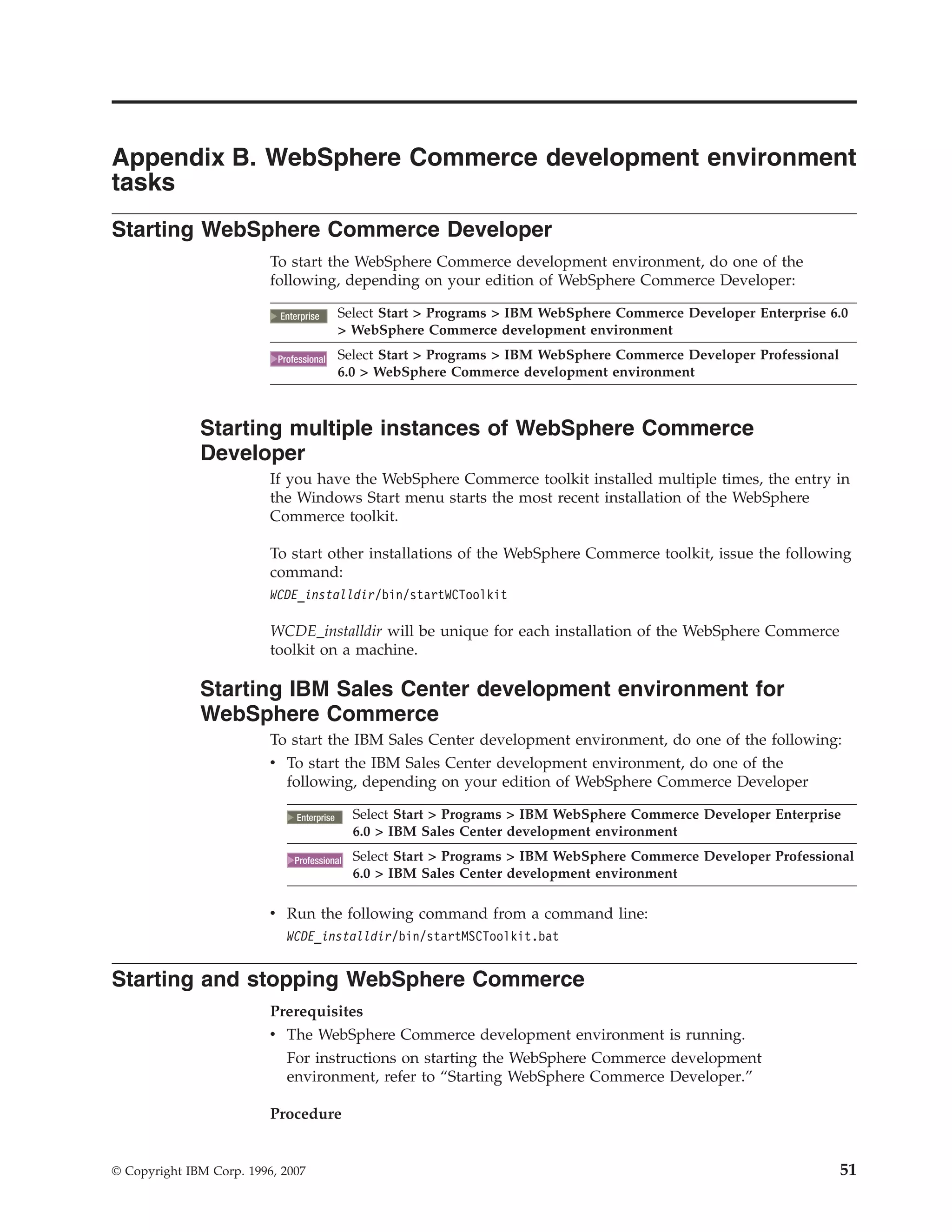 Appendix B. WebSphere Commerce development environment
tasks
Starting WebSphere Commerce Developer
                          To start the WebSphere Commerce development environment, do one of the
                          following, depending on your edition of WebSphere Commerce Developer:

                            2000
                           Enterprise       Select Start > Programs > IBM WebSphere Commerce Developer Enterprise 6.0
                                            > WebSphere Commerce development environment

                             2000
                           Professional     Select Start > Programs > IBM WebSphere Commerce Developer Professional
                                            6.0 > WebSphere Commerce development environment



              Starting multiple instances of WebSphere Commerce
              Developer
                          If you have the WebSphere Commerce toolkit installed multiple times, the entry in
                          the Windows Start menu starts the most recent installation of the WebSphere
                          Commerce toolkit.

                          To start other installations of the WebSphere Commerce toolkit, issue the following
                          command:
                          WCDE_installdir/bin/startWCToolkit

                          WCDE_installdir will be unique for each installation of the WebSphere Commerce
                          toolkit on a machine.

              Starting IBM Sales Center development environment for
              WebSphere Commerce
                          To start the IBM Sales Center development environment, do one of the following:
                          v To start the IBM Sales Center development environment, do one of the
                            following, depending on your edition of WebSphere Commerce Developer

                                2000
                               Enterprise     Select Start > Programs > IBM WebSphere Commerce Developer Enterprise
                                              6.0 > IBM Sales Center development environment

                                 2000
                               Professional   Select Start > Programs > IBM WebSphere Commerce Developer Professional
                                              6.0 > IBM Sales Center development environment

                          v Run the following command from a command line:
                             WCDE_installdir/bin/startMSCToolkit.bat


Starting and stopping WebSphere Commerce
                          Prerequisites
                          v The WebSphere Commerce development environment is running.
                             For instructions on starting the WebSphere Commerce development
                             environment, refer to “Starting WebSphere Commerce Developer.”

                          Procedure


© Copyright IBM Corp. 1996, 2007                                                                                      51
 
