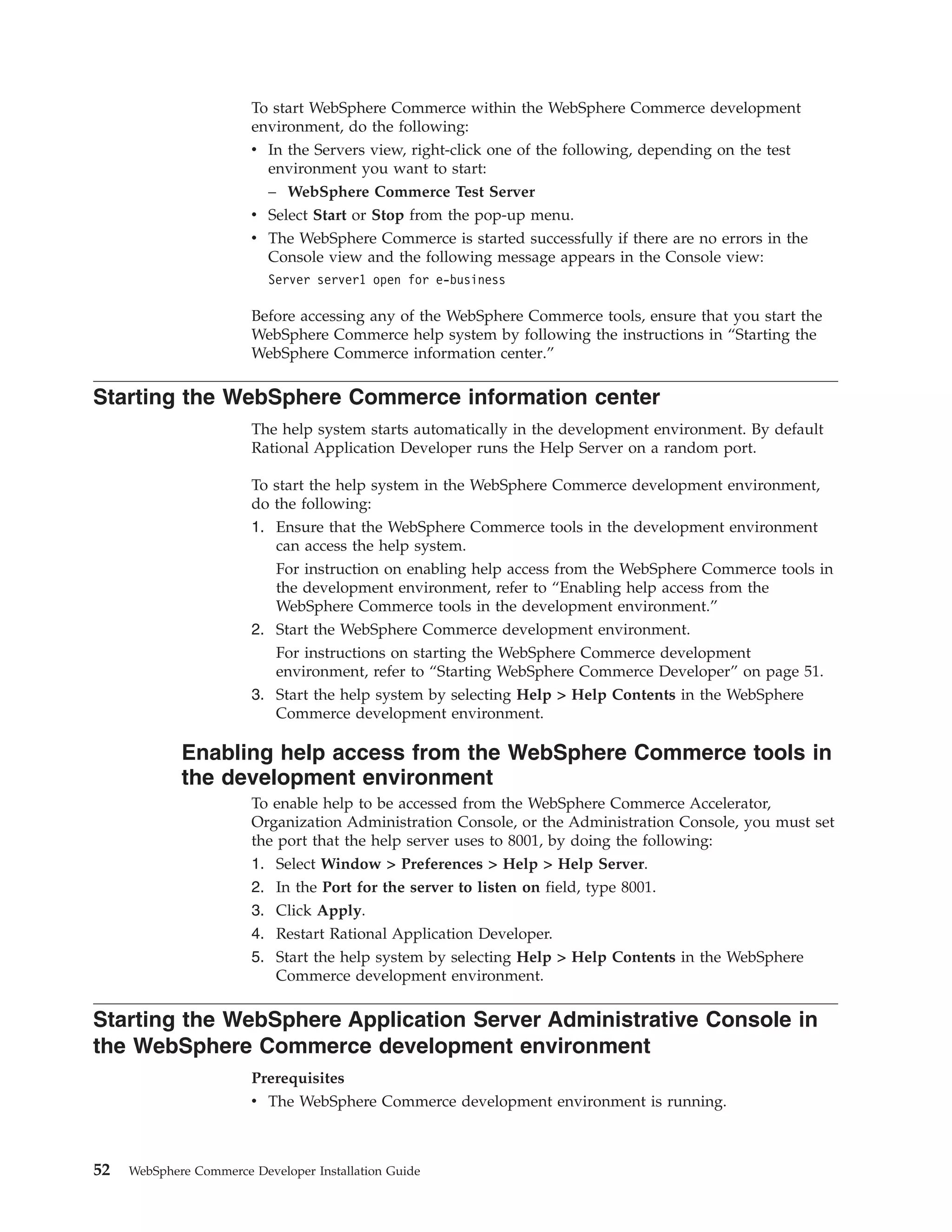 To start WebSphere Commerce within the WebSphere Commerce development
                        environment, do the following:
                        v In the Servers view, right-click one of the following, depending on the test
                          environment you want to start:
                          – WebSphere Commerce Test Server
                        v Select Start or Stop from the pop-up menu.
                        v The WebSphere Commerce is started successfully if there are no errors in the
                          Console view and the following message appears in the Console view:
                           Server server1 open for e-business

                        Before accessing any of the WebSphere Commerce tools, ensure that you start the
                        WebSphere Commerce help system by following the instructions in “Starting the
                        WebSphere Commerce information center.”

Starting the WebSphere Commerce information center
                        The help system starts automatically in the development environment. By default
                        Rational Application Developer runs the Help Server on a random port.

                        To start the help system in the WebSphere Commerce development environment,
                        do the following:
                        1. Ensure that the WebSphere Commerce tools in the development environment
                           can access the help system.
                           For instruction on enabling help access from the WebSphere Commerce tools in
                           the development environment, refer to “Enabling help access from the
                           WebSphere Commerce tools in the development environment.”
                        2. Start the WebSphere Commerce development environment.
                           For instructions on starting the WebSphere Commerce development
                           environment, refer to “Starting WebSphere Commerce Developer” on page 51.
                        3. Start the help system by selecting Help > Help Contents in the WebSphere
                           Commerce development environment.

             Enabling help access from the WebSphere Commerce tools in
             the development environment
                        To enable help to be accessed from the WebSphere Commerce Accelerator,
                        Organization Administration Console, or the Administration Console, you must set
                        the port that the help server uses to 8001, by doing the following:
                        1. Select Window > Preferences > Help > Help Server.
                        2. In the Port for the server to listen on field, type 8001.
                        3. Click Apply.
                        4. Restart Rational Application Developer.
                        5. Start the help system by selecting Help > Help Contents in the WebSphere
                           Commerce development environment.

Starting the WebSphere Application Server Administrative Console in
the WebSphere Commerce development environment
                        Prerequisites
                        v The WebSphere Commerce development environment is running.



52   WebSphere Commerce Developer Installation Guide
 