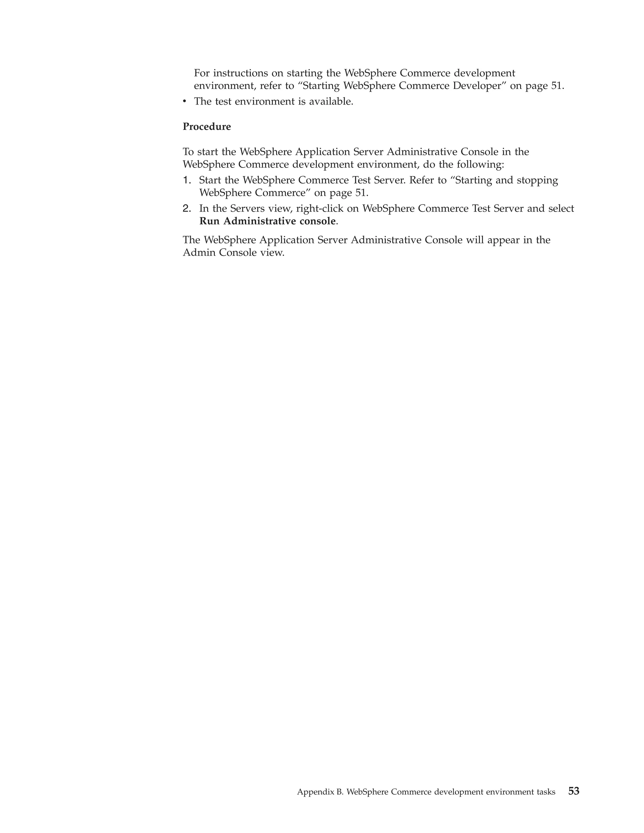 For instructions on starting the WebSphere Commerce development
  environment, refer to “Starting WebSphere Commerce Developer” on page 51.
v The test environment is available.

Procedure

To start the WebSphere Application Server Administrative Console in the
WebSphere Commerce development environment, do the following:
1. Start the WebSphere Commerce Test Server. Refer to “Starting and stopping
   WebSphere Commerce” on page 51.
2. In the Servers view, right-click on WebSphere Commerce Test Server and select
   Run Administrative console.
The WebSphere Application Server Administrative Console will appear in the
Admin Console view.




                       Appendix B. WebSphere Commerce development environment tasks   53
 