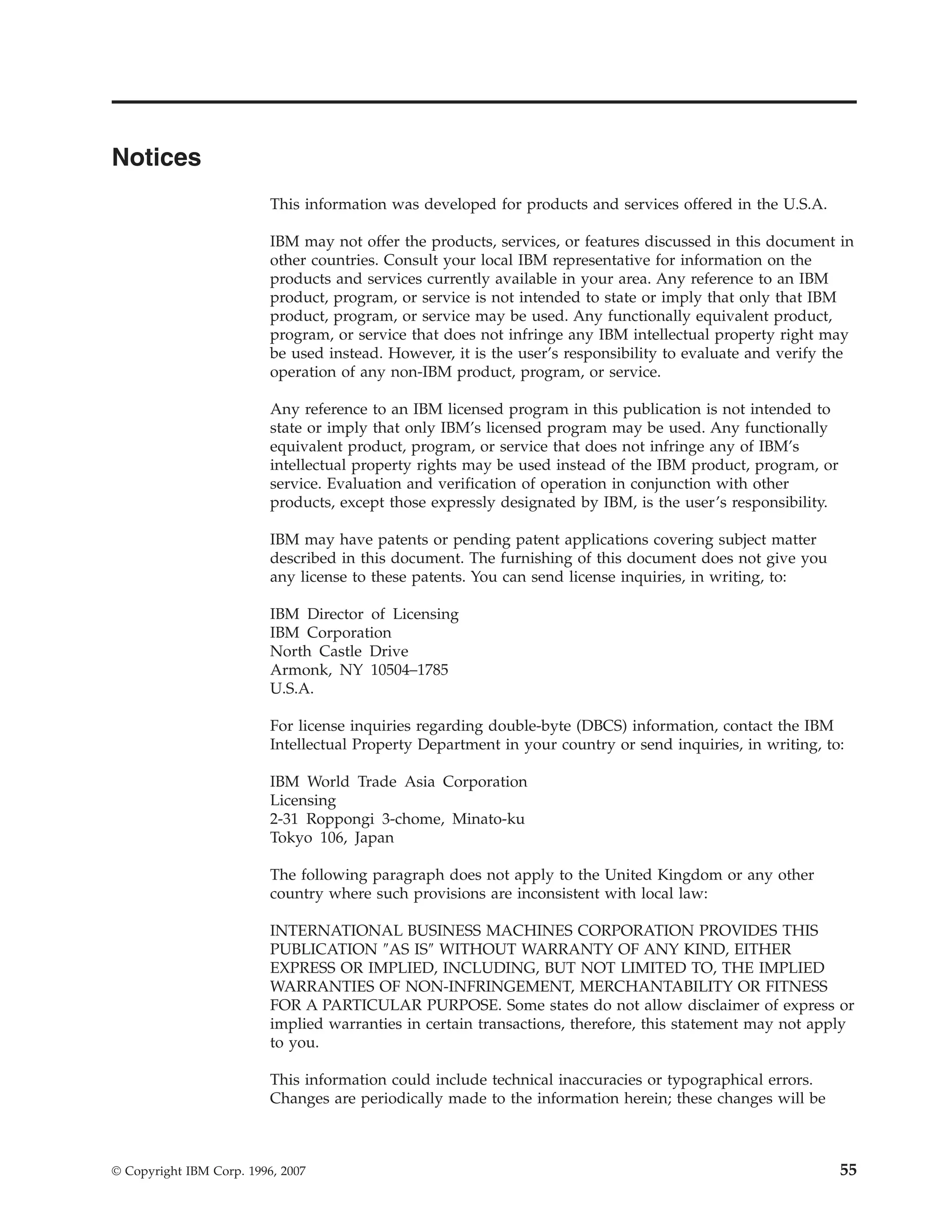 Notices
                          This information was developed for products and services offered in the U.S.A.

                          IBM may not offer the products, services, or features discussed in this document in
                          other countries. Consult your local IBM representative for information on the
                          products and services currently available in your area. Any reference to an IBM
                          product, program, or service is not intended to state or imply that only that IBM
                          product, program, or service may be used. Any functionally equivalent product,
                          program, or service that does not infringe any IBM intellectual property right may
                          be used instead. However, it is the user’s responsibility to evaluate and verify the
                          operation of any non-IBM product, program, or service.

                          Any reference to an IBM licensed program in this publication is not intended to
                          state or imply that only IBM’s licensed program may be used. Any functionally
                          equivalent product, program, or service that does not infringe any of IBM’s
                          intellectual property rights may be used instead of the IBM product, program, or
                          service. Evaluation and verification of operation in conjunction with other
                          products, except those expressly designated by IBM, is the user’s responsibility.

                          IBM may have patents or pending patent applications covering subject matter
                          described in this document. The furnishing of this document does not give you
                          any license to these patents. You can send license inquiries, in writing, to:

                          IBM Director of Licensing
                          IBM Corporation
                          North Castle Drive
                          Armonk, NY 10504–1785
                          U.S.A.

                          For license inquiries regarding double-byte (DBCS) information, contact the IBM
                          Intellectual Property Department in your country or send inquiries, in writing, to:

                          IBM World Trade Asia Corporation
                          Licensing
                          2-31 Roppongi 3-chome, Minato-ku
                          Tokyo 106, Japan

                          The following paragraph does not apply to the United Kingdom or any other
                          country where such provisions are inconsistent with local law:

                          INTERNATIONAL BUSINESS MACHINES CORPORATION PROVIDES THIS
                          PUBLICATION ″AS IS″ WITHOUT WARRANTY OF ANY KIND, EITHER
                          EXPRESS OR IMPLIED, INCLUDING, BUT NOT LIMITED TO, THE IMPLIED
                          WARRANTIES OF NON-INFRINGEMENT, MERCHANTABILITY OR FITNESS
                          FOR A PARTICULAR PURPOSE. Some states do not allow disclaimer of express or
                          implied warranties in certain transactions, therefore, this statement may not apply
                          to you.

                          This information could include technical inaccuracies or typographical errors.
                          Changes are periodically made to the information herein; these changes will be



© Copyright IBM Corp. 1996, 2007                                                                              55
 