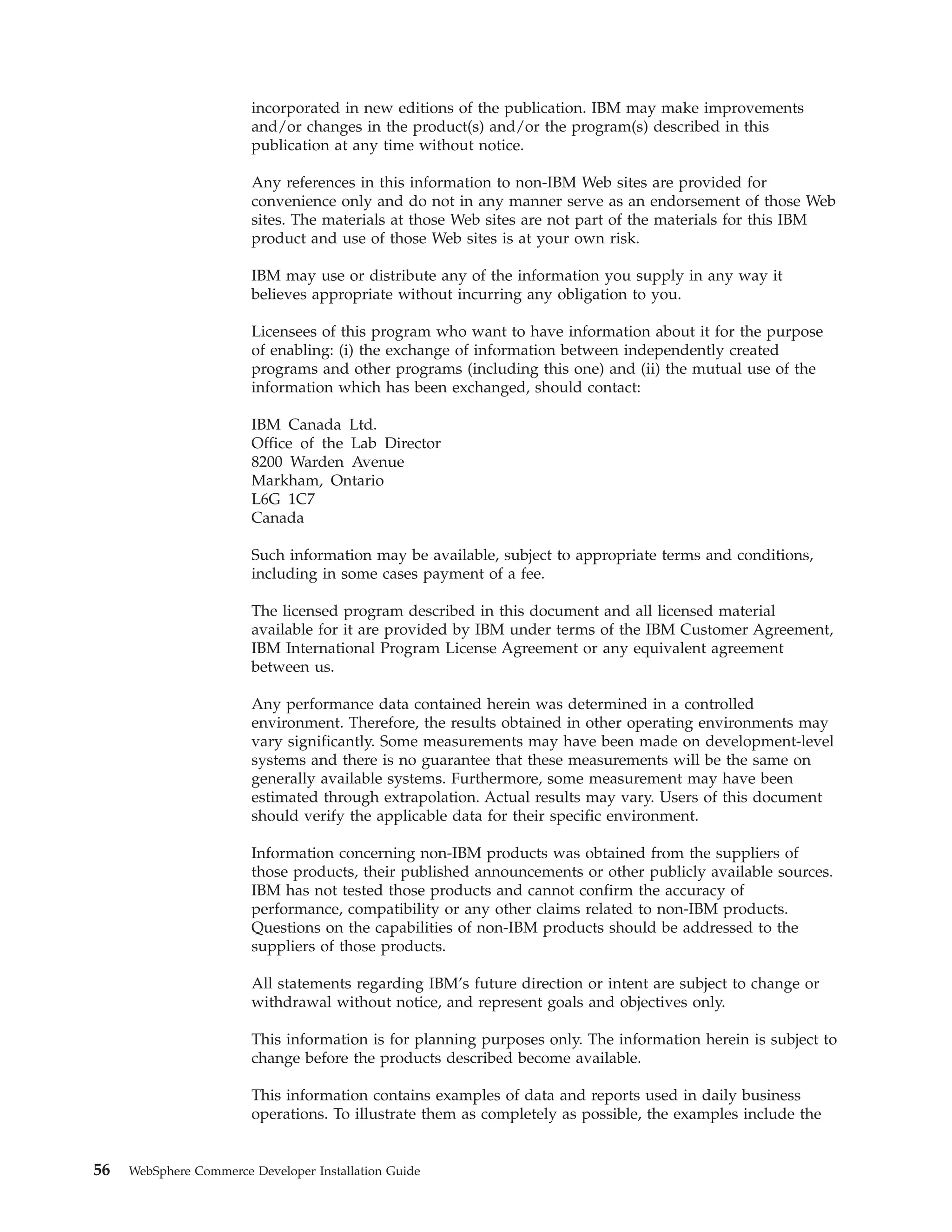 incorporated in new editions of the publication. IBM may make improvements
                        and/or changes in the product(s) and/or the program(s) described in this
                        publication at any time without notice.

                        Any references in this information to non-IBM Web sites are provided for
                        convenience only and do not in any manner serve as an endorsement of those Web
                        sites. The materials at those Web sites are not part of the materials for this IBM
                        product and use of those Web sites is at your own risk.

                        IBM may use or distribute any of the information you supply in any way it
                        believes appropriate without incurring any obligation to you.

                        Licensees of this program who want to have information about it for the purpose
                        of enabling: (i) the exchange of information between independently created
                        programs and other programs (including this one) and (ii) the mutual use of the
                        information which has been exchanged, should contact:

                        IBM Canada Ltd.
                        Office of the Lab Director
                        8200 Warden Avenue
                        Markham, Ontario
                        L6G 1C7
                        Canada

                        Such information may be available, subject to appropriate terms and conditions,
                        including in some cases payment of a fee.

                        The licensed program described in this document and all licensed material
                        available for it are provided by IBM under terms of the IBM Customer Agreement,
                        IBM International Program License Agreement or any equivalent agreement
                        between us.

                        Any performance data contained herein was determined in a controlled
                        environment. Therefore, the results obtained in other operating environments may
                        vary significantly. Some measurements may have been made on development-level
                        systems and there is no guarantee that these measurements will be the same on
                        generally available systems. Furthermore, some measurement may have been
                        estimated through extrapolation. Actual results may vary. Users of this document
                        should verify the applicable data for their specific environment.

                        Information concerning non-IBM products was obtained from the suppliers of
                        those products, their published announcements or other publicly available sources.
                        IBM has not tested those products and cannot confirm the accuracy of
                        performance, compatibility or any other claims related to non-IBM products.
                        Questions on the capabilities of non-IBM products should be addressed to the
                        suppliers of those products.

                        All statements regarding IBM’s future direction or intent are subject to change or
                        withdrawal without notice, and represent goals and objectives only.

                        This information is for planning purposes only. The information herein is subject to
                        change before the products described become available.

                        This information contains examples of data and reports used in daily business
                        operations. To illustrate them as completely as possible, the examples include the


56   WebSphere Commerce Developer Installation Guide
 