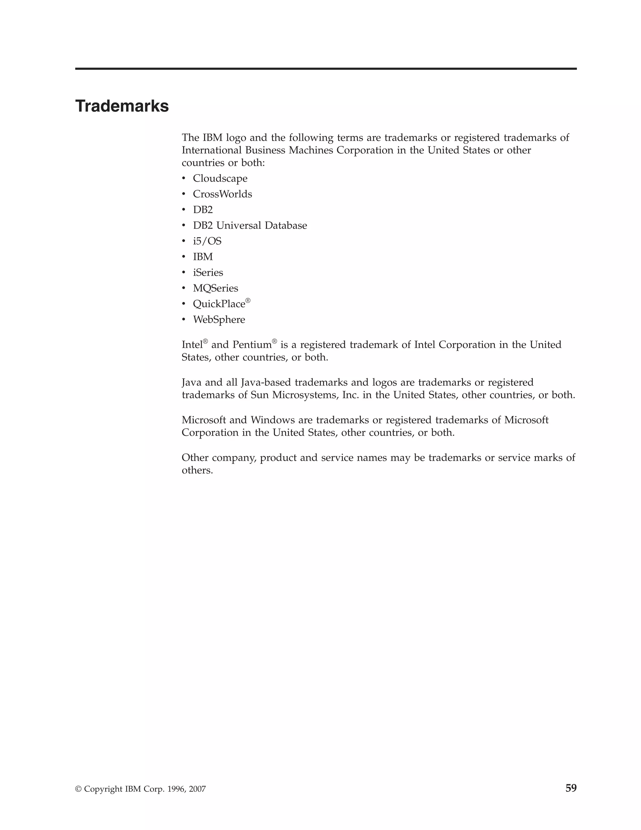 Trademarks
                          The IBM logo and the following terms are trademarks or registered trademarks of
                          International Business Machines Corporation in the United States or other
                          countries or both:
                          v   Cloudscape
                          v   CrossWorlds
                          v   DB2
                          v   DB2 Universal Database
                          v   i5/OS
                          v   IBM
                          v   iSeries
                          v MQSeries
                          v QuickPlace®
                          v WebSphere

                          Intel® and Pentium® is a registered trademark of Intel Corporation in the United
                          States, other countries, or both.

                          Java and all Java-based trademarks and logos are trademarks or registered
                          trademarks of Sun Microsystems, Inc. in the United States, other countries, or both.

                          Microsoft and Windows are trademarks or registered trademarks of Microsoft
                          Corporation in the United States, other countries, or both.

                          Other company, product and service names may be trademarks or service marks of
                          others.




© Copyright IBM Corp. 1996, 2007                                                                             59
 
