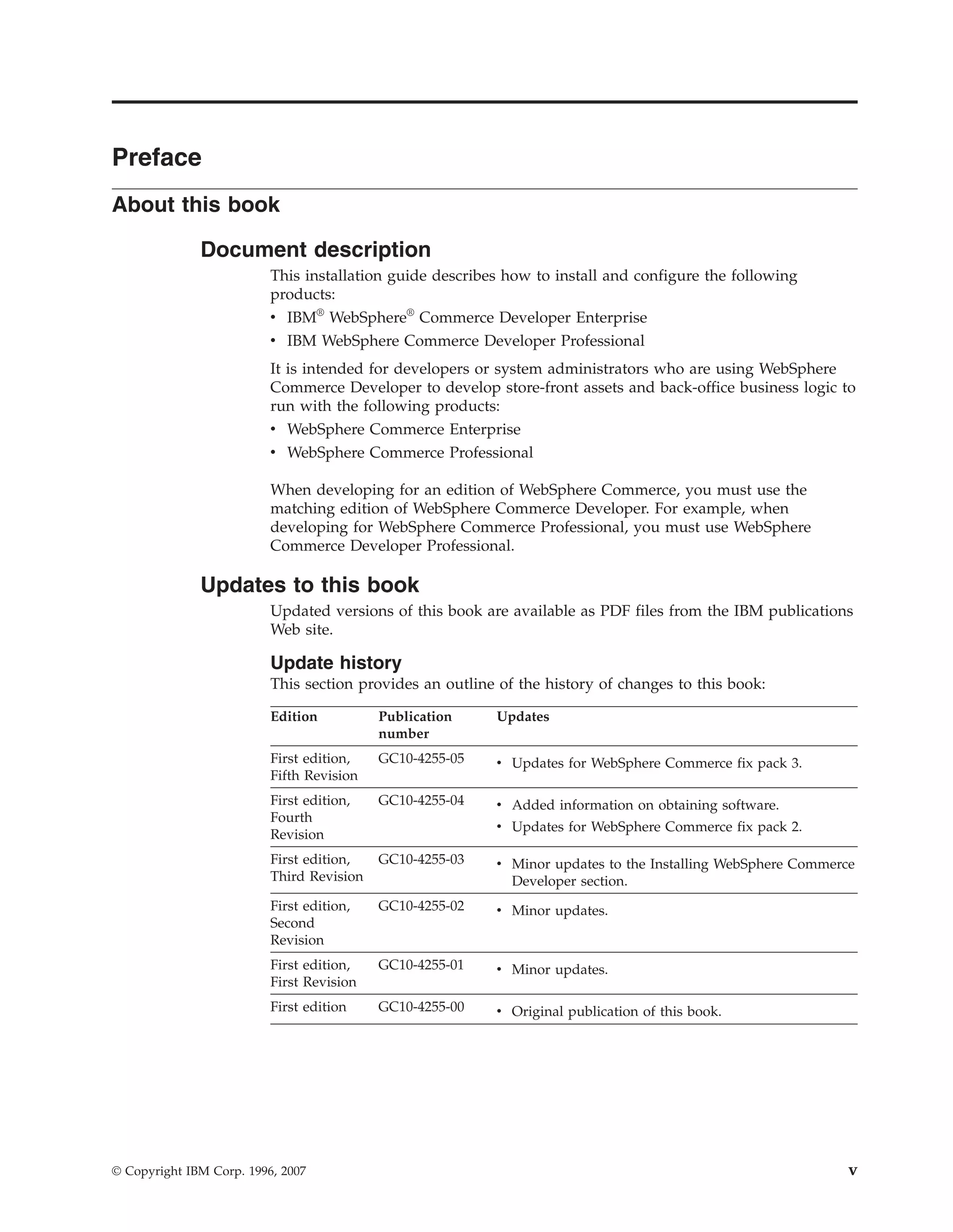 Preface
About this book

              Document description
                          This installation guide describes how to install and configure the following
                          products:
                          v IBM® WebSphere® Commerce Developer Enterprise
                          v IBM WebSphere Commerce Developer Professional
                          It is intended for developers or system administrators who are using WebSphere
                          Commerce Developer to develop store-front assets and back-office business logic to
                          run with the following products:
                          v WebSphere Commerce Enterprise
                          v WebSphere Commerce Professional

                          When developing for an edition of WebSphere Commerce, you must use the
                          matching edition of WebSphere Commerce Developer. For example, when
                          developing for WebSphere Commerce Professional, you must use WebSphere
                          Commerce Developer Professional.

              Updates to this book
                          Updated versions of this book are available as PDF files from the IBM publications
                          Web site.

                          Update history
                          This section provides an outline of the history of changes to this book:

                          Edition          Publication    Updates
                                           number
                          First edition,   GC10-4255-05   v Updates for WebSphere Commerce fix pack 3.
                          Fifth Revision
                          First edition,   GC10-4255-04   v Added information on obtaining software.
                          Fourth
                                                          v Updates for WebSphere Commerce fix pack 2.
                          Revision
                          First edition,   GC10-4255-03   v Minor updates to the Installing WebSphere Commerce
                          Third Revision                    Developer section.
                          First edition,   GC10-4255-02   v Minor updates.
                          Second
                          Revision
                          First edition,   GC10-4255-01   v Minor updates.
                          First Revision
                          First edition    GC10-4255-00   v Original publication of this book.




© Copyright IBM Corp. 1996, 2007                                                                             v
 