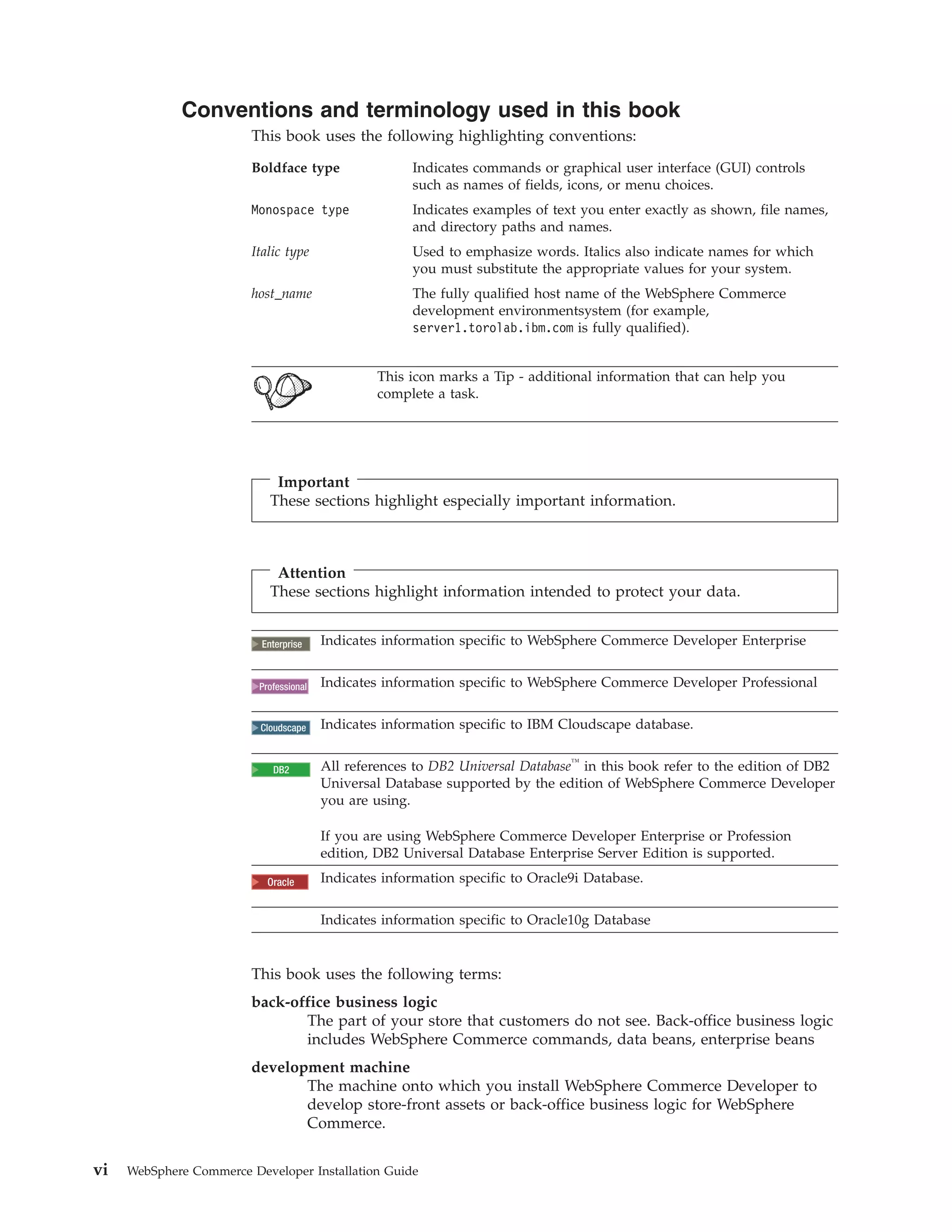 Conventions and terminology used in this book
                         This book uses the following highlighting conventions:

                         Boldface type                 Indicates commands or graphical user interface (GUI) controls
                                                       such as names of fields, icons, or menu choices.
                         Monospace type                Indicates examples of text you enter exactly as shown, file names,
                                                       and directory paths and names.
                         Italic type                   Used to emphasize words. Italics also indicate names for which
                                                       you must substitute the appropriate values for your system.
                         host_name                     The fully qualified host name of the WebSphere Commerce
                                                       development environmentsystem (for example,
                                                       server1.torolab.ibm.com is fully qualified).


                                                  This icon marks a Tip - additional information that can help you
                                                  complete a task.




                              Important
                             These sections highlight especially important information.



                              Attention
                             These sections highlight information intended to protect your data.


                            2000
                           Enterprise    Indicates information specific to WebSphere Commerce Developer Enterprise


                            2000
                          Professional   Indicates information specific to WebSphere Commerce Developer Professional


                          Cloudscape     Indicates information specific to IBM Cloudscape database.


                            2000
                             DB2         All references to DB2 Universal Database™ in this book refer to the edition of DB2
                                         Universal Database supported by the edition of WebSphere Commerce Developer
                                         you are using.

                                         If you are using WebSphere Commerce Developer Enterprise or Profession
                                         edition, DB2 Universal Database Enterprise Server Edition is supported.

                            Oracle
                            2000         Indicates information specific to Oracle9i Database.

                                         Indicates information specific to Oracle10g Database


                         This book uses the following terms:
                         back-office business logic
                                The part of your store that customers do not see. Back-office business logic
                                includes WebSphere Commerce commands, data beans, enterprise beans
                         development machine
                                The machine onto which you install WebSphere Commerce Developer to
                                develop store-front assets or back-office business logic for WebSphere
                                Commerce.


vi   WebSphere Commerce Developer Installation Guide
 