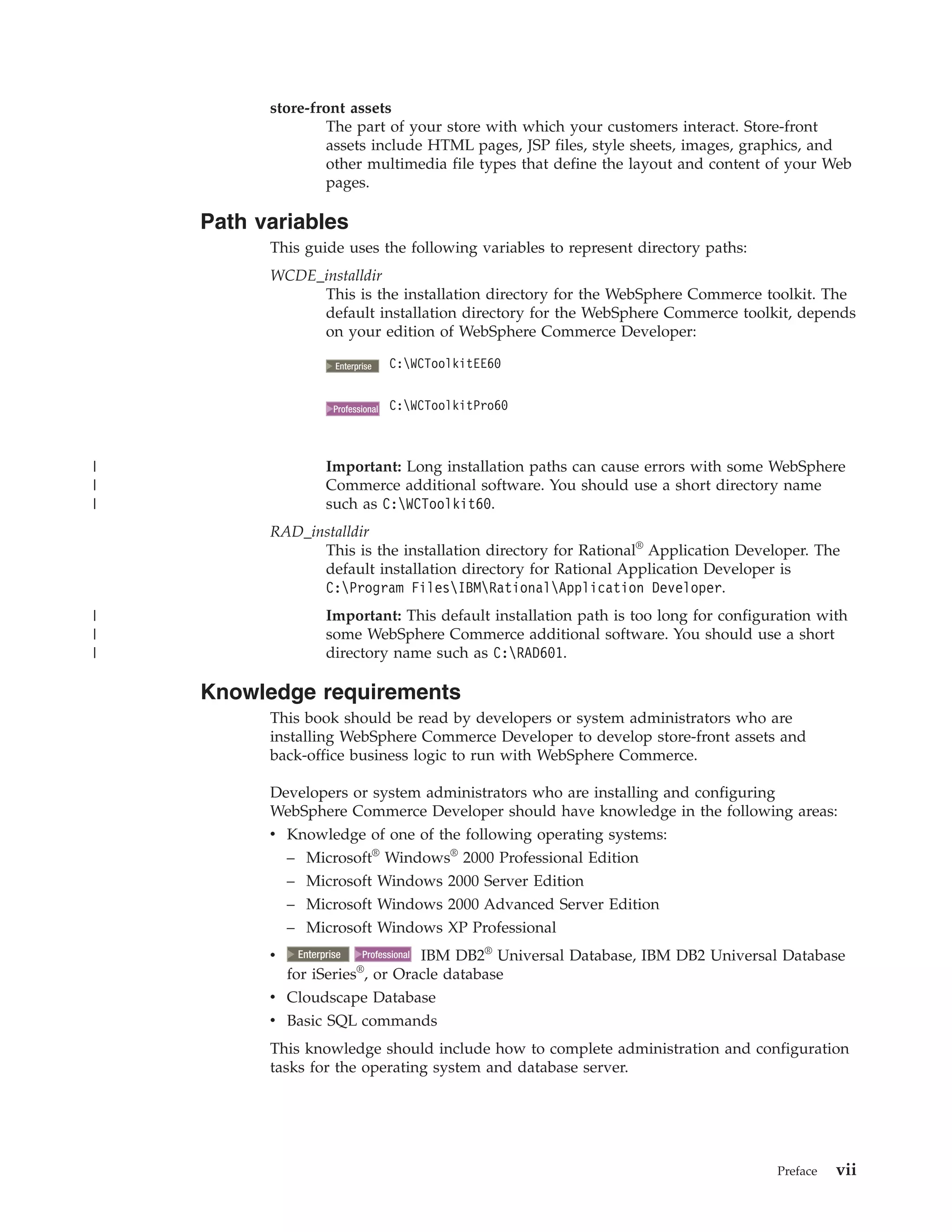 store-front assets
                  The part of your store with which your customers interact. Store-front
                  assets include HTML pages, JSP files, style sheets, images, graphics, and
                  other multimedia file types that define the layout and content of your Web
                  pages.

    Path variables
          This guide uses the following variables to represent directory paths:
          WCDE_installdir
               This is the installation directory for the WebSphere Commerce toolkit. The
               default installation directory for the WebSphere Commerce toolkit, depends
               on your edition of WebSphere Commerce Developer:

                       2000
                      Enterprise     C:WCToolkitEE60


                        2000
                      Professional   C:WCToolkitPro60



|                   Important: Long installation paths can cause errors with some WebSphere
|                   Commerce additional software. You should use a short directory name
|                   such as C:WCToolkit60.
          RAD_installdir
                This is the installation directory for Rational® Application Developer. The
                default installation directory for Rational Application Developer is
                C:Program FilesIBMRationalApplication Developer.
|                   Important: This default installation path is too long for configuration with
|                   some WebSphere Commerce additional software. You should use a short
|                   directory name such as C:RAD601.

    Knowledge requirements
          This book should be read by developers or system administrators who are
          installing WebSphere Commerce Developer to develop store-front assets and
          back-office business logic to run with WebSphere Commerce.

          Developers or system administrators who are installing and configuring
          WebSphere Commerce Developer should have knowledge in the following areas:
          v Knowledge of one of the following operating systems:
            – Microsoft® Windows® 2000 Professional Edition
            – Microsoft Windows 2000 Server Edition
            – Microsoft Windows 2000 Advanced Server Edition
            – Microsoft Windows XP Professional
          v    2000
              Enterprise        IBM DB2® Universal Database, IBM DB2 Universal Database
                               2000
                             Professional
                            ®
            for iSeries , or Oracle database
          v Cloudscape Database
          v Basic SQL commands
          This knowledge should include how to complete administration and configuration
          tasks for the operating system and database server.




                                                                                     Preface   vii
 