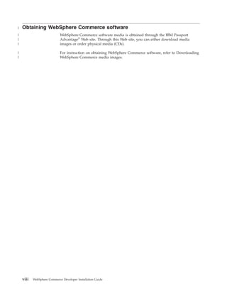|   Obtaining WebSphere Commerce software
|                            WebSphere Commerce software media is obtained through the IBM Passport
|                            Advantage® Web site. Through this Web site, you can either download media
|                            images or order physical media (CDs).

|                            For instruction on obtaining WebSphere Commerce software, refer to Downloading
|                            WebSphere Commerce media images.




    viii   WebSphere Commerce Developer Installation Guide
 