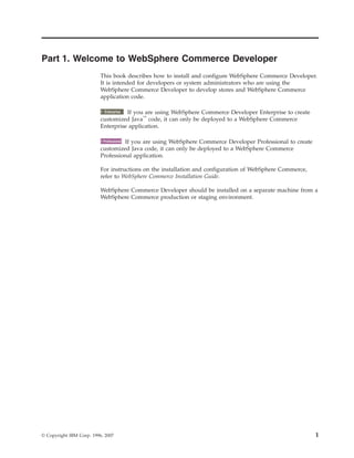 Part 1. Welcome to WebSphere Commerce Developer
                          This book describes how to install and configure WebSphere Commerce Developer.
                          It is intended for developers or system administrators who are using the
                          WebSphere Commerce Developer to develop stores and WebSphere Commerce
                          application code.

                            2000    If you are using WebSphere Commerce Developer Enterprise to create
                           Enterprise
                          customized Java™ code, it can only be deployed to a WebSphere Commerce
                          Enterprise application.

                             2000  If you are using WebSphere Commerce Developer Professional to create
                           Professional

                          customized Java code, it can only be deployed to a WebSphere Commerce
                          Professional application.

                          For instructions on the installation and configuration of WebSphere Commerce,
                          refer to WebSphere Commerce Installation Guide.

                          WebSphere Commerce Developer should be installed on a separate machine from a
                          WebSphere Commerce production or staging environment.




© Copyright IBM Corp. 1996, 2007                                                                          1
 