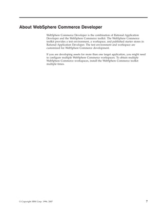 About WebSphere Commerce Developer
                          WebSphere Commerce Developer is the combination of Rational Application
                          Developer and the WebSphere Commerce toolkit. The WebSphere Commerce
                          toolkit provides a test environment, a workspace, and published starter stores in
                          Rational Application Developer. The test environment and workspace are
                          customized for WebSphere Commerce development.

                          If you are developing assets for more than one target application, you might need
                          to configure multiple WebSphere Commerce workspaces. To obtain multiple
                          WebSphere Commerce workspaces, install the WebSphere Commerce toolkit
                          multiple times.




© Copyright IBM Corp. 1996, 2007                                                                              7
 
