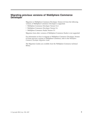 Migrating previous versions of WebSphere Commerce
Developer
                          Migration to WebSphere Commerce Developer, Version 6.0 from the following
                          versions of WebSphere Commerce Developer is supported:
                          v WebSphere Commerce Developer Version 5.6.1
                          v WebSphere Commerce Developer Version 5.6
                          v WebSphere Commerce Studio Version 5.5
                          Migration from other versions of WebSphere Commerce Studio is not supported.

                          For information on how to migrate to WebSphere Commerce Developer, Version
                          6.0 from previous versions of WebSphere Commerce, refer to the WebSphere
                          Commerce Developer Migration Guide.

                          The Migration Guides are available from the WebSphere Commerce technical
                          library.




© Copyright IBM Corp. 1996, 2007                                                                         9
 