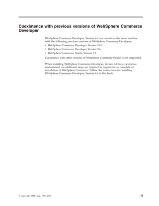 Coexistence with previous versions of WebSphere Commerce
Developer
                          WebSphere Commerce Developer, Version 6.0 can coexist on the same machine
                          with the following previous versions of WebSphere Commerce Developer:
                          v WebSphere Commerce Developer Version 5.6.1
                          v WebSphere Commerce Developer Version 5.6
                          v WebSphere Commerce Studio Version 5.5
                          Coexistence with other versions of WebSphere Commerce Studio is not supported.

                          When installing WebSphere Commerce Developer, Version 6.0 in a coexistence
                          environment, no additional steps are required to prepare for or complete an
                          installation of WebSphere Commerce. Follow the instructions for installing
                          WebSphere Commerce Developer, Version 6.0 in this book.




© Copyright IBM Corp. 1996, 2007                                                                        11
 