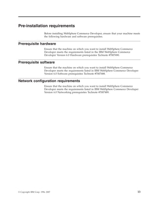 Pre-installation requirements
                          Before installing WebSphere Commerce Developer, ensure that your machine meets
                          the following hardware and software prerequisites.

Prerequisite hardware
                          Ensure that the machine on which you want to install WebSphere Commerce
                          Developer meets the requirements listed in the IBM WebSphere Commerce
                          Developer Version 6.0 Hardware prerequisites Technote #7007490.

Prerequisite software
                          Ensure that the machine on which you want to install WebSphere Commerce
                          Developer meets the requirements listed in IBM WebSphere Commerce Developer
                          Version 6.0 Software prerequisites Technote #7007488.

Network configuration requirements
                          Ensure that the machine on which you want to install WebSphere Commerce
                          Developer meets the requirements listed in IBM WebSphere Commerce Developer
                          Version 6.0 Networking prerequisites Technote #7007489.




© Copyright IBM Corp. 1996, 2007                                                                      13
 