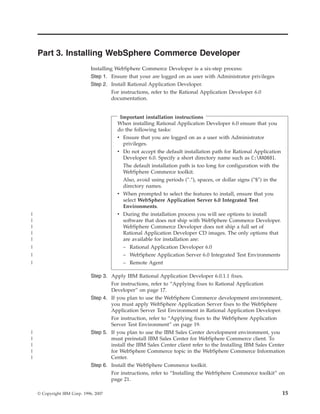 Part 3. Installing WebSphere Commerce Developer
                              Installing WebSphere Commerce Developer is a six-step process:
                              Step 1. Ensure that your are logged on as user with Administrator privileges
                              Step 2. Install Rational Application Developer.
                                        For instructions, refer to the Rational Application Developer 6.0
                                        documentation.


                                          Important installation instructions
                                         When installing Rational Application Developer 6.0 ensure that you
                                         do the following tasks:
                                         v Ensure that you are logged on as a user with Administrator
                                           privileges.
                                         v Do not accept the default installation path for Rational Application
                                           Developer 6.0. Specify a short directory name such as C:RAD601.
                                           The default installation path is too long for configuration with the
                                           WebSphere Commerce toolkit.
                                           Also, avoid using periods (″.″), spaces, or dollar signs (″$″) in the
                                           directory names.
                                         v When prompted to select the features to install, ensure that you
                                           select WebSphere Application Server 6.0 Integrated Test
                                           Environments.
|                                        v During the installation process you will see options to install
|                                          software that does not ship with WebSphere Commerce Developer.
|                                          WebSphere Commerce Developer does not ship a full set of
|                                          Rational Application Developer CD images. The only options that
|                                          are available for installation are:
|                                          – Rational Application Developer 6.0
|                                          – WebSphere Application Server 6.0 Integrated Test Environments
|                                          – Remote Agent

                              Step 3. Apply IBM Rational Application Developer 6.0.1.1 fixes.
                                      For instructions, refer to “Applying fixes to Rational Application
                                      Developer” on page 17.
                              Step 4. If you plan to use the WebSphere Commerce development environment,
                                      you must apply WebSphere Application Server fixes to the WebSphere
                                      Application Server Test Environment in Rational Application Developer.
                                      For instruction, refer to “Applying fixes to the WebSphere Application
                                      Server Test Environment” on page 19.
|                             Step 5. If you plan to use the IBM Sales Center development environment, you
|                                     must preinstall IBM Sales Center for WebSphere Commerce client. To
|                                     install the IBM Sales Center client refer to the Installing IBM Sales Center
|                                     for WebSphere Commerce topic in the WebSphere Commerce Information
|                                     Center.
                              Step 6. Install the WebSphere Commerce toolkit.
                                      For instructions, refer to “Installing the WebSphere Commerce toolkit” on
                                      page 21.

    © Copyright IBM Corp. 1996, 2007                                                                               15
 