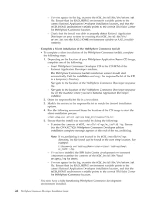 – If errors appear in the log, examine the WCDE_installdir/bin/setenv.bat
                                 file. Ensure that the RAD_HOME environment variable points to the
                                 correct Rational Application Developer installation location, and that the
                                 WED_HOME environment variable points to the correct IBM Sales Center
                                 for WebSphere Commerce location.
                               – Check that the install was able to properly detect Rational Application
                                 Developer on your system by ensuring that WCDE_installdir/bin/
                                 setenv.bat sets the RAD_HOME environment variable to RAD_installdir
                                 correctly.

                        Complete a Silent installation of the WebSphere Commerce toolkit
                        v To complete a silent installation of the WebSphere Commerce toolkit, complete
                          the following steps:
                          1. Depending on the location of your WebSphere Application Server CD image,
                              complete one of the following:
                              – Insert WebSphere Commerce Developer CD in the CD-ROM of the
                                 Rational Application Developer machine.
                                 The WebSphere Commerce toolkit installation wizard should start
                                 automatically. Exit the installation and copy the responsefile.txt of the CD
                                 to a temporary directory.
                                 Navigate to the location of the WebSphere Commerce Developer response
                                 file.
                              – Navigate to the location of the WebSphere Commerce Developer response
                                 file on the machine where you have Rational Application Developer
                                 installed.
                          2. Open the responsefile.txt file in a text editor.
                          3. Modify the entries in the responsefile.txt to match the desired installation
                              options.
                           4. Run the following command from the location of the CD image to start the
                              silent installation process:
                               silentsetup.exe -silent -options temp_dir/responsefile.txt
                           5. Ensure that the install was successful by doing the following:
                              – Examine the contents of WCDE_installdir/logs/wc_toolkit.log. Ensure
                                that the CWXAI7782S: WebSphere Commerce Developer edition
                                installation complete message appears at the end of the wc_toolkit.log.

                                  Note: If wc_toolkit.log is not located in the WCDE_installdir/logs
                                        directory, the file found can be found in the user temp location. For
                                        example:
                                          C:Documents and SettingsAdministratorLocal SettingsTemp
                                          wc_toolkit.log
                               – If you have installed the IBM Sales Center development environment
                                 component examine the contents of the WCDE_installdir/logs/
                                 setupmsc.log for errors.
                               – If errors appear in the log, examine the WCDE_installdir/bin/setenv.bat
                                 file. Ensure that the RAD_HOME environment variable points to the
                                 correct Rational Application Developer installation location, and that the
                                 WED_HOME environment variable points to the correct IBM Sales Center
                                 for WebSphere Commerce location.

                        You now have a fully functioning WebSphere Commerce development
                        environment installed.

22   WebSphere Commerce Developer Installation Guide
 