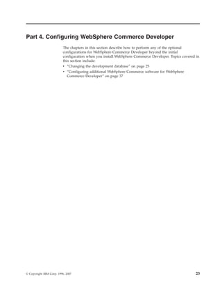 Part 4. Configuring WebSphere Commerce Developer
                          The chapters in this section describe how to perform any of the optional
                          configurations for WebSphere Commerce Developer beyond the initial
                          configuration when you install WebSphere Commerce Developer. Topics covered in
                          this section include:
                          v “Changing the development database” on page 25
                          v “Configuring additional WebSphere Commerce software for WebSphere
                             Commerce Developer” on page 37




© Copyright IBM Corp. 1996, 2007                                                                      23
 