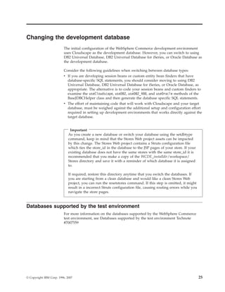 Changing the development database
                          The initial configuration of the WebSphere Commerce development environment
                          uses Cloudscape as the development database. However, you can switch to using
                          DB2 Universal Database, DB2 Universal Database for iSeries, or Oracle Database as
                          the development database.

                          Consider the following guidelines when switching between database types:
                          v If you are developing session beans or custom entity bean finders that have
                            database-specific SQL statements, you should consider moving to using DB2
                            Universal Database, DB2 Universal Database for iSeries, or Oracle Database, as
                            appropriate. The alternative is to code your session beans and custom finders to
                            examine the useCloudscape, useDB2, useDB2_400, and useOracle methods of the
                            BaseJDBCHelper class and then generate the database specific SQL statements.
                          v The effort of maintaining code that will work with Cloudscape and your target
                            database, must be weighed against the additional setup and configuration effort
                            required in setting up development environments that works directly against the
                            target database.


                              Important
                             As you create a new database or switch your database using the setdbtype
                             command, keep in mind that the Stores Web project assets can be impacted
                             by this change. The Stores Web project contains a Struts configuration file
                             which ties the store_id in the database to the JSP pages of your store. If your
                             existing database does not have the same stores with the same store_id it is
                             recommended that you make a copy of the WCDE_installdir/workspace/
                             Stores directory and save it with a reminder of which database it is assigned
                             to.

                             If required, restore this directory anytime that you switch the databases. If
                             you are starting from a clean database and would like a clean Stores Web
                             project, you can run the resetstores command. If this step is omitted, it might
                             result in a incorrect Struts configuration file, causing routing errors while you
                             navigate the store pages.



Databases supported by the test environment
                          For more information on the databases supported by the WebSphere Commerce
                          test environment, see Databases supported by the test environment Technote
                          #7007559




© Copyright IBM Corp. 1996, 2007                                                                                 25
 