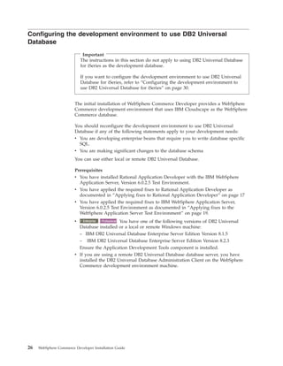 Configuring the development environment to use DB2 Universal
Database
                             Important
                            The instructions in this section do not apply to using DB2 Universal Database
                            for iSeries as the development database.

                            If you want to configure the development environment to use DB2 Universal
                            Database for iSeries, refer to “Configuring the development environment to
                            use DB2 Universal Database for iSeries” on page 30.


                        The initial installation of WebSphere Commerce Developer provides a WebSphere
                        Commerce development environment that uses IBM Cloudscape as the WebSphere
                        Commerce database.

                        You should reconfigure the development environment to use DB2 Universal
                        Database if any of the following statements apply to your development needs:
                        v You are developing enterprise beans that require you to write database specific
                          SQL.
                        v You are making significant changes to the database schema
                        You can use either local or remote DB2 Universal Database.

                        Prerequisites
                        v You have installed Rational Application Developer with the IBM WebSphere
                          Application Server, Version 6.0.2.5 Test Environment.
                        v You have applied the required fixes to Rational Application Developer as
                          documented in “Applying fixes to Rational Application Developer” on page 17
                        v You have applied the required fixes to IBM WebSphere Application Server,
                          Version 6.0.2.5 Test Environment as documented in “Applying fixes to the
                          WebSphere Application Server Test Environment” on page 19.
                        v     2000
                             Enterprise Professional You have one of the following versions of DB2 Universal
                                          2000
                            Database installed or a local or remote Windows machine:
                            – IBM DB2 Universal Database Enterprise Server Edition Version 8.1.5
                            – IBM DB2 Universal Database Enterprise Server Edition Version 8.2.3
                            Ensure the Application Development Tools component is installed.
                        v If you are using a remote DB2 Universal Database database server, you have
                          installed the DB2 Universal Database Administration Client on the WebSphere
                          Commerce development environment machine.




26   WebSphere Commerce Developer Installation Guide
 