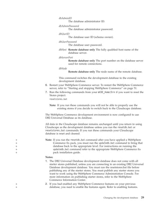 dbAdminID
                      The database administrator ID.
               dbAdminPassword
                      The database administrator password.
               dbUserID
                      The database user ID (schema owner).
               dbUserPassword
                      The database user password.
               dbHost Remote database only The fully qualified host name of the
                      database server.
               dbServerPort
                       Remote database only The port number on the database server
                       used for remote connections.
               dbNode
                         Remote database only The node name of the remote database.

                This command switches the development database to the existing
                development database.
    6. Restart your WebSphere Commerce server. To restart the WebSphere Commerce
       server, refer to “Starting and stopping WebSphere Commerce” on page 51.
    7. Run the following commands from your WCDE_home/bin if you want to reset the
       Stores project:
       resetstores.bat

       Note: If you run these commands you will not be able to properly use the
             existing stores if you decide to switch back to the Cloudscape database.

    The WebSphere Commerce development environment is now configured to use
    DB2 Universal Database as its database.

    All data in the Cloudscape database remains unchanged until you return to using
    Cloudscape as the development database unless you run the resetdb.bat or
    resetstores.bat commands. If you run these commands your Cloudscape
    database is reset and cleaned.

+   Note: If you run the resetdb.bat command after you have applied a WebSphere
+         Commerce fix pack, you must run the updatedb.bat command to bring that
+         database back to the appropriate level. For instructions on running the
+         updatedb.bat command refer to the appropriate WebSphere Commerce fix
+         pack installation guide.
    Notes:
    1. The DB2 Universal Database development database does not come with all
       starter stores published, unless you are connecting to an existing DB2 Universal
       Database development database. You must run the resetstores.bat file before
       publishing any of the starter stores. You must publish any starter stores you
       want to work using the WebSphere Commerce Administration Console. For
       more information on publishing starter stores, refer to the WebSphere
       Commerce Information Center.
+   2. If you had enabled any WebSphere Commerce features on your previous
+      database, you need to enable the features again. Refer to enabling features.



                                                     Changing the development database   29
 