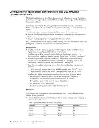 Configuring the development environment to use DB2 Universal
Database for iSeries
                        The initial installation of WebSphere Commerce Developer provides a WebSphere
                        Commerce development environment that uses IBM Cloudscape as the WebSphere
                        Commerce database.

                        You should reconfigure the development environment to use DB2 Universal
                        Database for iSeries if any of the following statements apply to your development
                        needs:
                        v You want to run your development database on an iSeries machine.
                        v You are developing enterprise beans that require you to write database specific
                          SQL.
                        v You are making significant changes to the database schema
                        DB2 Universal Database for iSeries will be running on a machine remote from your
                        WebSphere Commerce development environment machine.

                        Prerequisites
                        v You have installed Rational Application Developer with the IBM WebSphere
                          Application Server, Version 6.0.2.5 Test Environment.
                        v You have applied the required fixes to Rational Application Developer as
                          documented in “Applying fixes to Rational Application Developer” on page 17
                        v You have applied the required fixes to IBM WebSphere Application Server,
                          Version 6.0.2.5 Test Environment as documented in “Applying fixes to the
                          WebSphere Application Server Test Environment” on page 19.
                        v Your iSeries machine is running one of the following database management
                          systems:
                          – DB2 Universal Database for iSeries V5R3 (provided with i5/OS® V5R3)
                          – DB2 Universal Database for iSeries V5R4 (provided with i5/OS V5R4)
                        v You have the following information gathered about your database server:
                          – The relational database name in which the WebSphere Commerce
                            development environment database tables should be created
                           – The database user profile used to access the database
                           – The password for the user profile
                           – The fully qualified host name of the database server

                        Procedure

                        To configure the development environment to use DB2 Universal Database for
                        iSeries, do the following:
                        1. Ensure that the iSeries user profile uses the localized settings for a language as
                           listed in the table below.
                            Table 1. Localized settings for iSeries user profiles
                            Language                CCSID                   LangID        CountryID
                            English                 37                      ENU           US
                            French                  297                     FRA           FR
                            German                  273                     DEU           DE
                            Italian                 280                     ITA           IT



30   WebSphere Commerce Developer Installation Guide
 
