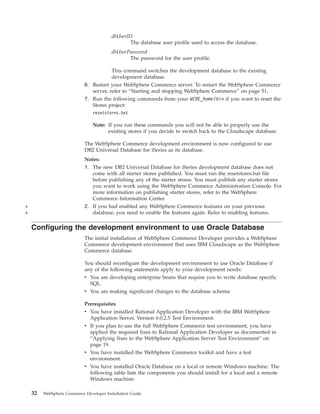dbUserID
                                                The database user profile used to access the database.
                                         dbUserPassword
                                                The password for the user profile.

                                        This command switches the development database to the existing
                                        development database.
                            6. Restart your WebSphere Commerce server. To restart the WebSphere Commerce
                               server, refer to “Starting and stopping WebSphere Commerce” on page 51.
                            7. Run the following commands from your WCDE_home/bin if you want to reset the
                               Stores project:
                                resetstores.bat

                                Note: If you run these commands you will not be able to properly use the
                                      existing stores if you decide to switch back to the Cloudscape database.

                            The WebSphere Commerce development environment is now configured to use
                            DB2 Universal Database for iSeries as its database.
                            Notes:
                            1. The new DB2 Universal Database for iSeries development database does not
                               come with all starter stores published. You must run the resetstores.bat file
                               before publishing any of the starter stores. You must publish any starter stores
                               you want to work using the WebSphere Commerce Administration Console. For
                               more information on publishing starter stores, refer to the WebSphere
                               Commerce Information Center.
+                           2. If you had enabled any WebSphere Commerce features on your previous
+                              database, you need to enable the features again. Refer to enabling features.

    Configuring the development environment to use Oracle Database
                            The initial installation of WebSphere Commerce Developer provides a WebSphere
                            Commerce development environment that uses IBM Cloudscape as the WebSphere
                            Commerce database.

                            You should reconfigure the development environment to use Oracle Database if
                            any of the following statements apply to your development needs:
                            v You are developing enterprise beans that require you to write database specific
                              SQL.
                            v You are making significant changes to the database schema

                            Prerequisites
                            v You have installed Rational Application Developer with the IBM WebSphere
                              Application Server, Version 6.0.2.5 Test Environment.
                            v If you plan to use the full WebSphere Commerce test environment, you have
                              applied the required fixes to Rational Application Developer as documented in
                              “Applying fixes to the WebSphere Application Server Test Environment” on
                              page 19.
                            v You have installed the WebSphere Commerce toolkit and have a test
                              environment.
                            v You have installed Oracle Database on a local or remote Windows machine. The
                              following table lists the components you should install for a local and a remote
                              Windows machine:

    32   WebSphere Commerce Developer Installation Guide
 
