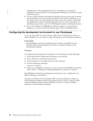 +                               database back to the appropriate level. For instructions on running the
+                               updatedb.bat command refer to the appropriate WebSphere Commerce fix pack
+                               installation guide.
                            2. The new Oracle Database development database does not come with all starter
                               stores published. You must run the resetstores.bat file before publishing any of
                               the starter stores. You must publish any starter stores you want to work using
                               the WebSphere Commerce Administration Console. For more information on
                               publishing starter stores, refer to the WebSphere Commerce Information Center.
+                           3. If you had enabled any WebSphere Commerce features on your previous
+                              database, you need to enable the features again. Refer to enabling features.

    Configuring the development environment to use Cloudscape
                            If you are using DB2 Universal Database, DB2 Universal Database for iSeries, or
                            Oracle Database you can return to using Cloudscape as the development database.

                            Prerequisites
                            v The WebSphere Commerce development environment uses DB2 Universal
                              Database, DB2 Universal Database for iSeries, or Oracle Database for the
                              development database.

                            Procedure

                            To configure the development environment to use Cloudscape, do the following:
                            1. Ensure that Rational Application Developer is not running.
                            2. Start a Windows command prompt session.
                            3. Switch directories to the WCDE_installdir/bin directory.
                            4. Issue the following command:
                                setdbtype cloudscape
                            5. Restart your WebSphere Commerce server. To restart the WebSphere Commerce
                               server, refer to “Starting and stopping WebSphere Commerce” on page 51.

                            The WebSphere Commerce development environment is now configured to use
                            IBM Cloudscape as its database.

                            All data in the DB2 Universal Database, DB2 Universal Database for iSeries, or
                            Oracle Database database remains unchanged until you return to using the DB2
                            Universal Database, DB2 Universal Database for iSeries, or Oracle Database
                            database as the development database.




    36   WebSphere Commerce Developer Installation Guide
 