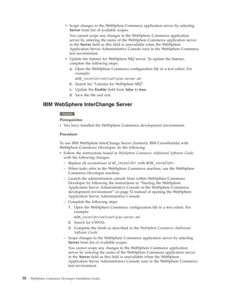 v Scope changes to the WebSphere Commerce application server by selecting
                               Server from list of available scopes.
                               You cannot scope any changes to the WebSphere Commerce application
                               server by entering the name of the WebSphere Commerce application server
                               in the Server field as this field is unavailable when the WebSphere
                               Application Server Administrative Console runs in the WebSphere Commerce
                               test environment.
                             v Update the listener for WebSphere MQ server. To update the listener,
                               complete the following steps:
                                 a. Open the WebSphere Commerce configuration file in a text editor. For
                                    example:
                                       WCDE_installdir/xml/config/wc-server.xml
                                 b. Search for “Listener for WebSphere MQ”.
                                 c. Update the Enable field from false to true.
                                 d. Save the file and exit.

             IBM WebSphere InterChange Server
                           2000
                          Enterprise

                        Prerequisites:
                        v You have installed the WebSphere Commerce development environment.

                        Procedure:

                        To use IBM WebSphere InterChange Server (formerly IBM CrossWorlds) with
                        WebSphere Commerce Developer, do the following:
                        v Follow the instructions found in WebSphere Commerce Additional Software Guide
                          with the following changes:
                          – Replace all occurrences of WC_installdir with WCDE_installdir.
                          – When tasks refer to the WebSphere Commerce machine, use the WebSphere
                             Commerce Developer machine.
                          – Launch the administration console from within WebSphere Commerce
                             Developer by following the instructions in “Starting the WebSphere
                             Application Server Administrative Console in the WebSphere Commerce
                             development environment” on page 52 instead of opening the WebSphere
                             Application Server Administrative Console.
                           – Complete the following steps:
                             1. Open the WebSphere Commerce configuration file in a text editor. For
                                example:
                                       WCDE_installdir/xml/config/wc-server.xml
                             2. Search for CWSAI.
                             3. Complete the fields as described in the WebSphere Commerce Additional
                                 Software Guide.
                           – Scope changes to the WebSphere Commerce application server by selecting
                             Server from list of available scopes.
                             You cannot scope any changes to the WebSphere Commerce application
                             server by entering the name of the WebSphere Commerce application server
                             in the Server field as this field is unavailable when the WebSphere
                             Application Server Administrative Console runs in the WebSphere Commerce
                             test environment.


38   WebSphere Commerce Developer Installation Guide
 