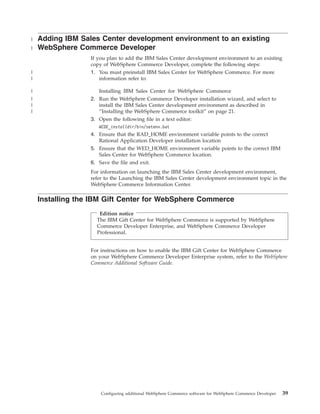 |   Adding IBM Sales Center development environment to an existing
|   WebSphere Commerce Developer
                  If you plan to add the IBM Sales Center development environment to an existing
                  copy of WebSphere Commerce Developer, complete the following steps:
|                 1. You must preinstall IBM Sales Center for WebSphere Commerce. For more
|                     information refer to:

|                    Installing IBM Sales Center for WebSphere Commerce
|                 2. Run the WebSphere Commerce Developer installation wizard, and select to
|                    install the IBM Sales Center development environment as described in
|                    “Installing the WebSphere Commerce toolkit” on page 21.
                  3. Open the following file in a text editor:
                     WCDE_installdir/bin/setenv.bat
                  4. Ensure that the RAD_HOME environment variable points to the correct
                     Rational Application Developer installation location
                  5. Ensure that the WED_HOME environment variable points to the correct IBM
                     Sales Center for WebSphere Commerce location.
                  6. Save the file and exit.
                  For information on launching the IBM Sales Center development environment,
                  refer to the Launching the IBM Sales Center development environment topic in the
                  WebSphere Commerce Information Center.

    Installing the IBM Gift Center for WebSphere Commerce
                     Edition notice
                    The IBM Gift Center for WebSphere Commerce is supported by WebSphere
                    Commerce Developer Enterprise, and WebSphere Commerce Developer
                    Professional.


                  For instructions on how to enable the IBM Gift Center for WebSphere Commerce
                  on your WebSphere Commerce Developer Enterprise system, refer to the WebSphere
                  Commerce Additional Software Guide.




                      Configuring additional WebSphere Commerce software for WebSphere Commerce Developer   39
 