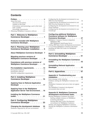 Contents
    Preface . . . . . . . . . . . . . . . v                           Configuring the development environment to   use
    About this book . . . . . . . . . . . . . v                       DB2 Universal Database . . . . . . .         . .   . 26
      Document description . . . . . . . . . . v                      Configuring the development environment to   use
      Updates to this book . . . . . . . . . . v                      DB2 Universal Database for iSeries . . .     . .   . 30
      Conventions and terminology used in this book vi                Configuring the development environment to   use
      Path variables . . . . . . . . . . . . vii                      Oracle Database . . . . . . . . . .          . .   . 32
      Knowledge requirements . . . . . . . . . vii                    Configuring the development environment to   use
|   Obtaining WebSphere Commerce software. . . . viii                 Cloudscape . . . . . . . . . . .             . .   . 36


    Part 1. Welcome to WebSphere                                      Configuring additional WebSphere
                                                                      Commerce software for WebSphere
    Commerce Developer . . . . . . . . 1
                                                                      Commerce Developer . . . . . . . . 37
                                                                      WebSphere Commerce business integration . . . .     37
    Products included with WebSphere                                     WebSphere MQ . . . . . . . . . . . .             37
    Commerce Developer . . . . . . . . . 3                               IBM WebSphere InterChange Server . . . . .       38
                                                                  |   Adding IBM Sales Center development environment
    Part 2. Planning your WebSphere                               |   to an existing WebSphere Commerce Developer . .     39
                                                                      Installing the IBM Gift Center for WebSphere
    Commerce Developer installation . . 5                             Commerce . . . . . . . . . . . . . . .              39

    About WebSphere Commerce Developer 7
                                                                      Part 5. Uninstalling WebSphere
    Migrating previous versions of                                    Commerce Developer . . . . . . . 41
    WebSphere Commerce Developer                   . . . 9
                                                                      Uninstalling the WebSphere Commerce
    Coexistence with previous versions of                             toolkit . . . . . . . . . . . . . . . 43
    WebSphere Commerce Developer . . . 11
                                                                      Uninstalling Rational Application
    Pre-installation requirements . . . . . 13                        Developer . . . . . . . . . . . . . 45
    Prerequisite hardware . . . . . .      .   .   .   .   . 13
    Prerequisite software . . . . . .      .   .   .   .   . 13       Part 6. Appendixes. . . . . . . . . 47
    Network configuration requirements .   .   .   .   .   . 13
                                                                      Appendix A. Troubleshooting your
    Part 3. Installing WebSphere                                      installation . . . . . . . . . . . . . 49
    Commerce Developer . . . . . . . 15                               Error message in the setup.log . . . . . . .       . 49
                                                                      Problems starting the WebSphere Commerce test
    Applying fixes to Rational Application                            server . . . . . . . . . . . . . . .               . 49
                                                                      WebSphere Commerce test server does not appear
    Developer . . . . . . . . . . . . . 17                            to start . . . . . . . . . . . . . . .             . 49
                                                                      The WebSphere Commerce development
    Applying fixes to the WebSphere                                   environment does not start . . . . . . . .         . 49
    Application Server Test Environment. . 19
                                                                      Appendix B. WebSphere Commerce
    Installing the WebSphere Commerce                                 development environment tasks . . . . 51
    toolkit . . . . . . . . . . . . . . . 21                          Starting WebSphere Commerce Developer . .      .   . 51
                                                                         Starting multiple instances of WebSphere
                                                                         Commerce Developer . . . . . . . .          .   . 51
    Part 4. Configuring WebSphere                                        Starting IBM Sales Center development
    Commerce Developer . . . . . . . 23                                  environment for WebSphere Commerce . .      .   . 51
                                                                      Starting and stopping WebSphere Commerce .     .   . 51
    Changing the development database                      25         Starting the WebSphere Commerce information
    Databases supported by the test environment .      .   . 25       center . . . . . . . . . . . . . .             .   . 52


    © Copyright IBM Corp. 1996, 2007                                                                                      iii
 
