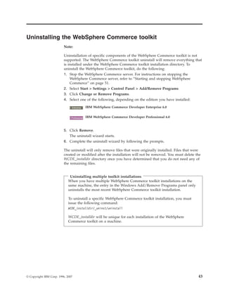 Uninstalling the WebSphere Commerce toolkit
                          Note:

                          Uninstallation of specific components of the WebSphere Commerce toolkit is not
                          supported. The WebSphere Commerce toolkit uninstall will remove everything that
                          is installed under the WebSphere Commerce toolkit installation directory. To
                          uninstall the WebSphere Commerce toolkit, do the following:
                          1. Stop the WebSphere Commerce server. For instructions on stopping the
                              WebSphere Commerce server, refer to “Starting and stopping WebSphere
                              Commerce” on page 51.
                          2. Select Start > Settings > Control Panel > Add/Remove Programs
                          3. Click Change or Remove Programs.
                          4. Select one of the following, depending on the edition you have installed:

                                2000
                               Enterprise     IBM WebSphere Commerce Developer Enterprise 6.0


                                 2000
                               Professional   IBM WebSphere Commerce Developer Professional 6.0



                          5. Click Remove.
                             The uninstall wizard starts.
                          6. Complete the uninstall wizard by following the prompts.

                          The uninstall will only remove files that were originally installed. Files that were
                          created or modified after the installation will not be removed. You must delete the
                          WCDE_installdir directory once you have determined that you do not need any of
                          the remaining files.


                              Uninstalling multiple toolkit installations
                             When you have multiple WebSphere Commerce toolkit installations on the
                             same machine, the entry in the Windows Add/Remove Programs panel only
                             uninstalls the most recent WebSphere Commerce toolkit installation.

                             To uninstall a specific WebSphere Commerce toolkit installation, you must
                             issue the following command:
                             WCDE_installdir/_uninst/uninstall

                             WCDE_installdir will be unique for each installation of the WebSphere
                             Commerce toolkit on a machine.




© Copyright IBM Corp. 1996, 2007                                                                            43
 