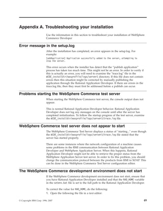 Appendix A. Troubleshooting your installation
                          Use the information in this section to troubleshoot your installation of WebSphere
                          Commerce Developer

Error message in the setup.log
                          After the installation has completed, an error appears in the setup.log. For
                          example:
                          [addApplication] Application successfully added to the server, attempting to
                          stop the server.

                          This error occurs when the installer has detect that the “publish application”
                          process has taken too much time. This might not be an error. In order to verify if
                          this is actually an error, you will need to examine the ″trace.log″ file in the
                          WCDE_installdir/wasprofile/logs/server1 directory. If this file does not contain
                          errors then this situation might be corrected by manually publishing the
                          application through the Rational Application Developer. If there are errors in the
                          trace.log file, then they must first be addressed before a publish can occur.

Problems starting the WebSphere Commerce test server
                          When starting the WebSphere Commerce test server, the console output does not
                          appear.

                          This is normal Rational Application Developer behavior. Rational Application
                          Developer does not log any messages on the console until after the server has
                          completed initialization. To follow the startup progress of the test server, examine
                          the WCDE_installdir/wasprofile/logs/server1/trace.log file.

WebSphere Commerce test server does not appear to start
                          The WebSphere Commerce Test Server displays a status of ″starting...″ even though
                          the WCDE_installdir/wasprofile/logs/server1/trace.log file stated that the
                          server has started properly.

                          There are some instances where the network configuration of a machine causes
                          some problems in the RMI communication between Rational Application
                          Developer and WebSphere Application Server. When this happens, Rational
                          Application Developer might not be able to retrieve the proper status from the
                          WebSphere Application Server test server. In order to fix this problem, you should
                          change the communication protocol between the products from RMI to SOAP. This
                          can be done in the WebSphere Commerce Test Server configuration editor.

The WebSphere Commerce development environment does not start
                          If the WebSphere Commerce development environment does not start, ensure that
                          you have Rational Application Developer installed and that the RAD_HOME variable
                          in the setenv.bat file is set to the full path to the Rational Application Developer.

                          To correct the value for RAD_HOME, do the following:
                          1. Open the following the file in a text editor:

© Copyright IBM Corp. 1996, 2007                                                                               49
 
