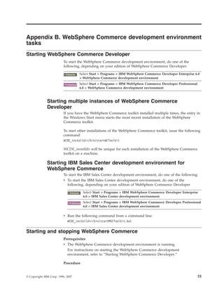 Appendix B. WebSphere Commerce development environment
tasks
Starting WebSphere Commerce Developer
                          To start the WebSphere Commerce development environment, do one of the
                          following, depending on your edition of WebSphere Commerce Developer:

                            2000
                           Enterprise       Select Start > Programs > IBM WebSphere Commerce Developer Enterprise 6.0
                                            > WebSphere Commerce development environment

                             2000
                           Professional     Select Start > Programs > IBM WebSphere Commerce Developer Professional
                                            6.0 > WebSphere Commerce development environment



              Starting multiple instances of WebSphere Commerce
              Developer
                          If you have the WebSphere Commerce toolkit installed multiple times, the entry in
                          the Windows Start menu starts the most recent installation of the WebSphere
                          Commerce toolkit.

                          To start other installations of the WebSphere Commerce toolkit, issue the following
                          command:
                          WCDE_installdir/bin/startWCToolkit

                          WCDE_installdir will be unique for each installation of the WebSphere Commerce
                          toolkit on a machine.

              Starting IBM Sales Center development environment for
              WebSphere Commerce
                          To start the IBM Sales Center development environment, do one of the following:
                          v To start the IBM Sales Center development environment, do one of the
                            following, depending on your edition of WebSphere Commerce Developer

                                2000
                               Enterprise     Select Start > Programs > IBM WebSphere Commerce Developer Enterprise
                                              6.0 > IBM Sales Center development environment

                                 2000
                               Professional   Select Start > Programs > IBM WebSphere Commerce Developer Professional
                                              6.0 > IBM Sales Center development environment

                          v Run the following command from a command line:
                             WCDE_installdir/bin/startMSCToolkit.bat


Starting and stopping WebSphere Commerce
                          Prerequisites
                          v The WebSphere Commerce development environment is running.
                             For instructions on starting the WebSphere Commerce development
                             environment, refer to “Starting WebSphere Commerce Developer.”

                          Procedure


© Copyright IBM Corp. 1996, 2007                                                                                      51
 