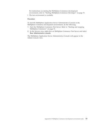 For instructions on starting the WebSphere Commerce development
  environment, refer to “Starting WebSphere Commerce Developer” on page 51.
v The test environment is available.

Procedure

To start the WebSphere Application Server Administrative Console in the
WebSphere Commerce development environment, do the following:
1. Start the WebSphere Commerce Test Server. Refer to “Starting and stopping
   WebSphere Commerce” on page 51.
2. In the Servers view, right-click on WebSphere Commerce Test Server and select
   Run Administrative console.
The WebSphere Application Server Administrative Console will appear in the
Admin Console view.




                       Appendix B. WebSphere Commerce development environment tasks   53
 