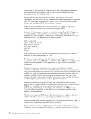 incorporated in new editions of the publication. IBM may make improvements
                        and/or changes in the product(s) and/or the program(s) described in this
                        publication at any time without notice.

                        Any references in this information to non-IBM Web sites are provided for
                        convenience only and do not in any manner serve as an endorsement of those Web
                        sites. The materials at those Web sites are not part of the materials for this IBM
                        product and use of those Web sites is at your own risk.

                        IBM may use or distribute any of the information you supply in any way it
                        believes appropriate without incurring any obligation to you.

                        Licensees of this program who want to have information about it for the purpose
                        of enabling: (i) the exchange of information between independently created
                        programs and other programs (including this one) and (ii) the mutual use of the
                        information which has been exchanged, should contact:

                        IBM Canada Ltd.
                        Office of the Lab Director
                        8200 Warden Avenue
                        Markham, Ontario
                        L6G 1C7
                        Canada

                        Such information may be available, subject to appropriate terms and conditions,
                        including in some cases payment of a fee.

                        The licensed program described in this document and all licensed material
                        available for it are provided by IBM under terms of the IBM Customer Agreement,
                        IBM International Program License Agreement or any equivalent agreement
                        between us.

                        Any performance data contained herein was determined in a controlled
                        environment. Therefore, the results obtained in other operating environments may
                        vary significantly. Some measurements may have been made on development-level
                        systems and there is no guarantee that these measurements will be the same on
                        generally available systems. Furthermore, some measurement may have been
                        estimated through extrapolation. Actual results may vary. Users of this document
                        should verify the applicable data for their specific environment.

                        Information concerning non-IBM products was obtained from the suppliers of
                        those products, their published announcements or other publicly available sources.
                        IBM has not tested those products and cannot confirm the accuracy of
                        performance, compatibility or any other claims related to non-IBM products.
                        Questions on the capabilities of non-IBM products should be addressed to the
                        suppliers of those products.

                        All statements regarding IBM’s future direction or intent are subject to change or
                        withdrawal without notice, and represent goals and objectives only.

                        This information is for planning purposes only. The information herein is subject to
                        change before the products described become available.

                        This information contains examples of data and reports used in daily business
                        operations. To illustrate them as completely as possible, the examples include the


56   WebSphere Commerce Developer Installation Guide
 