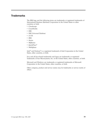 Trademarks
                          The IBM logo and the following terms are trademarks or registered trademarks of
                          International Business Machines Corporation in the United States or other
                          countries or both:
                          v   Cloudscape
                          v   CrossWorlds
                          v   DB2
                          v   DB2 Universal Database
                          v   i5/OS
                          v   IBM
                          v   iSeries
                          v MQSeries
                          v QuickPlace®
                          v WebSphere

                          Intel® and Pentium® is a registered trademark of Intel Corporation in the United
                          States, other countries, or both.

                          Java and all Java-based trademarks and logos are trademarks or registered
                          trademarks of Sun Microsystems, Inc. in the United States, other countries, or both.

                          Microsoft and Windows are trademarks or registered trademarks of Microsoft
                          Corporation in the United States, other countries, or both.

                          Other company, product and service names may be trademarks or service marks of
                          others.




© Copyright IBM Corp. 1996, 2007                                                                             59
 