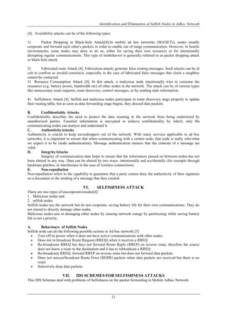 Identification and Elimination of Selfish Nodes in Adhoc Network
31
[4]. Availability attacks can be of the following types:
1) Packet Dropping or Black-hole Attack[4]:In mobile ad hoc networks (MANETs), nodes usually
cooperate and forward each other's packets in order to enable out of range communication. However, in hostile
environments, some nodes may deny to do so, either for saving their own resources or for intentionally
disrupting regular communications. This type of misbehavior is generally referred to as packet dropping attack
or black hole attack.
2) Fabricated route Attack [4]: Fabrication attacks generate false routing messages. Such attacks can be di
cult to confirm as invalid constructs, especially in the case of fabricated false messages that claim a neighbor
cannot be contacted.
3) Resource Consumption Attack [4]: In this attack, a malicious node intentionally tries to consume the
resources (e.g. battery power, bandwidth etc) of other nodes in the network. The attack can be of various types
like unnecessary route requests, route discovery, control messages, or by sending stale information.
4) Selfishness Attack [4]: Selfish and malicious nodes participate in route discovery stage properly to update
their routing table, but as soon as data forwarding stage begins, they discard data packets.
B. Confidentiality Attacks
Confidentiality describes the need to protect the data roaming in the network from being understood by
unauthorized parties. Essential information is encrypted to achieve confidentiality by which, only the
communicating nodes can analyze and understand it.
C. AuthenticityAttacks
Authenticity is crucial to keep eavesdroppers out of the network. With many services applicable in ad hoc
networks, it is important to ensure that when communicating with a certain node, that node is really who/what
we expect it to be (node authentication). Message authentication ensures that the contents of a message are
valid.
D. IntegrityAttacks
Integrity of communication data helps to ensure that the information passed on between nodes has not
been altered in any way. Data can be altered by two ways- intentionally and accidentally (for example through
hardware glitches, or interference in the case of wireless connections).
E. Non-repudiation
Non-repudiation refers to the capability to guarantee that a party cannot deny the authenticity of their signature
on a document or the sending of a message that they created.
VI. SELFISHNESS ATTACK
There are two types of uncooperativenodes[4]:
1. Malicious nodes and
2. selfish nodes.
Selfish nodes use the network but do not cooperate, saving battery life for their own communications. They do
not intend to directly damage other nodes.
Malicious nodes aim at damaging other nodes by causing network outage by partitioning while saving battery
life is not a priority.
A. Behaviours of Selfish Nodes
Selfish node can do the following possible actions in Ad hoc network:[5]
 Turn off its power when it does not have active communications with other nodes.
 Does not re-broadcast Route Request (RREQ) when it receives a RREQ.
 Re-broadcasts RREQ but does not forward Route Reply (RREP) on reverse route, therefore the source
does not know a route to the destination and it has to rebroadcast a RREQ.
 Re-broadcasts RREQ, forward RREP on reverse route but does not forward data packets.
 Does not unicast/broadcast Route Error (RERR) packets when data packets are received but there is no
route.
 Selectively drop data packets.
VII. IDS SCHEMES FOR SELFISHNESS ATTACKS
This IDS Schemes deal with problems of Selfishness on the packet forwarding in Mobile Adhoc Network.
 