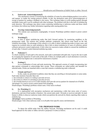 Identification and Elimination of Selfish Nodes in Adhoc Network
32
A. End-to-end Acknowledgements[3]
This mechanism consists of monitoring the reliability of routes by acknowledging packets in an end-to-
end manner, to render the routing protocol reliable. In this, the destination node gives acknowledgement of
receipt of packets by sending a feedback to the source. This technique helps to avoid sending packets through
unreliable routes and it can be combined with other technique. The problem with this is the lack of misbehaving
node detection. This technique may detect routes containing misbehaving or malicious nodes and those which
are broken, but without any further information regarding node causing packet loss.
B. Two-hop Acknowledgements[3]
This scheme uses asymmetric cryptography. It lessens Watchdog's problem related to power control
technique usage.
C. Watchdog[7]
It aims to detect misbehaving nodes that don't forward packets, by monitoring neighbors in the
promiscuous mode. The solution also includes pathrater component, that selects route based on the link
reliability knowledge. The advantage of this scheme is it is able to detect misbehaving nodes in many cases, and
requires no overhead when no node misbehaves. But it fails to detect misbehavior in cases of collisions, partial
collusion and power control employment. It fails when two successive nodes collude to conceal the misbehavior
of each other. It doesn't control detected misbehaving nodes.
D. Pathrater[7]
To check reliability of each path in the network, each node is preloaded with path rater. It gives the rate to path
by averaging the reputation of each node of that path. If there are multiple paths to reach destination in network,
the path which has highest rate is selected for transmission of packet.
E. Probing[4]
It is a combination of route and node monitoring. This approach consists of simply incorporating into
data packets commands to acknowledge their receipt. These commands are called probes and intended for
selected nodes. Probes are launched when a route that contains a misbehaving node is detected.
F. Friends and Foes[7]
In this, nodes are permitted to publicly claim that they are unwilling to forward packets to some nodes.
Each node maintains basically three sets.
1. Set of friends-to which it is willing to provide services.
2. Set of foes-to which it is unwilling to provide services.
3. Set of nodes-known to act as if it is their foe(they don't provide service packets for it)named set of Selfish.
Advantages: It is used to secure control packet from dropping.
Disadvantages: Watchdog's problems remain same. It has more overhead.
G. Ex- Watchdog [4]
It is implemented with encryption mechanism and maintaining a table that stores entry of source,
destination, and sum (Total number of packets+ the current node sends+ forwards or receives) and path. Its main
feature is ability to discover malicious nodes which can partition the network by falsely reporting other nodes as
misbehaving.
Advantages: Solves problem of Watchdog.
Disadvantages: Fails when malicious node is on all paths from specific source and destination.
VIII. PROPOSED WORK
To detect the selfish nodes from the AdHoc Network, Watchdog mechanism can be used. A credit
based approach for the nodes in Adhoc network is proposed. It works as follows.
 