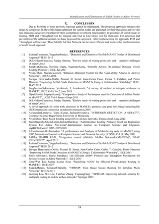 Identification and Elimination of Selfish Nodes in Adhoc Network
34
X. CONCLUSION
Due to Mobility of node network topology cannot be maintained. The proposed approach enforces the
nodes to cooperate. In the credit based approach the selfish nodes are punished for their malicious activity the
non-malicious node are rewarded for their cooperation in network functionality. In presence of selfish node in
routing, PDR and Throughput will be reduced and End to End Delay will be increased. For detection and
prevention of the selfishness attack we have proposed the approach. After implementing the approach, PDR and
Throughput will increase. Thus, Mobile Ad Hoc Network can be more efficient and secure after implementation
of credit based approach.
REFERENCES
[1] RubanaTarannum, YogadharPandey, “Detection and Deletion of Selfish MANET Nodes-A Distributed
Approach” IEEE 2012
[2] D.S.NishantChaurasia, Sanjay Sharma, "Review study of routing proto-cols and versatile challenges
of manet",vol.1
[3] SandhyaKhurana, Neelima Gupta, NagenderAneja, “Reliable Ad-hoc On-demand Distance Vector
Routing Protocol”, IEEE, Jan 2003
[4] Niyati Shah, SharadaValiveti, “Intrusion Detection System for the Avail-ability Attacks in Ad-Hoc
Networks”, IJECSE,2011.
[5] Enrique Hern´andez-Orallo, Manuel D. Serrat, Juan-Carlos Cano, Carlos T. Calafate, and Pietro
Manzoni “Improving Selfish Node Detection in MANETs Using a Collaborative Watchdog”, IEEE,
MAY 2012
[6] SangheethaaSukumaran, Venkatesh. J, Arunkorath, "A survey of method to mitigate selshness in
MANET", IJICT Vol-1 No.2, June 2011
[7] DipaliKoshti, SupriyaKamoji, "Comparative Study of Techniques used for Detection of Selfish Nodes
in MANET", IJCSE Vol-1 Issues-4,Sept-2011
[8] D.S.NishantChaurasia, Sanjay Sharma, "Review study of routing proto-cols and versatile challenges
of manet",vol.1
[9] A novel approach for selsh node detection in MANETs: proposel and petri nets based modeling,8th
IEEE internation conference on telecom-munication,2005
[10] AleksandarLazarevic, Vipin Kumar, JaideepSrivastava, "INTRUSION DETECTION: A SURVEY",
Computer Science Department, University of Minnesota
[11] NiyatiShah,"Trust based Routing using IDS in Ad-hoc networks, Thesis report, May-2012
[12] PreetiNagrath,AshishKumar,ShikhaBhardwaj, "Authenticated Routing Protocol based on Reputation
System For Adhoc Net-works",International Journal on Computer Science and Engineer-
ing(IJCSE),Vol.2: 3095-3099,2010
[13] S.Tamilarasan,Dr.Aramudan, "A performance and Analysis of Misbe-having node in MANET using
IDS",International Journal on Computer Science and Network Security(IJCSNS),Vol.11, May 2011
[14] SADIA HAMID KAZI, "Congestion control inMobile Ad-Hoc Net-works(MANETs)", BRAC
UNIVERSITY, April 2011
[15] RubanaTarannum, YogadharPandey, “Detection and Deletion of Selfish MANET Nodes-A Distributed
Approach” IEEE 2012
[16] Enrique Hern´andez-Orallo, Manuel D. Serrat, Juan-Carlos Cano, Carlos T. Calafate, Pietro Manzoni
“Improving Selfish Node Detection in MANETs Using a Collaborative Watchdog”, IEEE 2013
[17] Sisily Sibichen1, Sreela Sreedhar2 “An Efficient AODV Protocol and Encryption Mechanism for
Security Issues in Adhoc Networks”, IEEE 2013
[18] Chee-Wah Tan, Sanjay Kumar Bose. “Modifying AODV for Efficient Power-Aware Routing in
MANETs”, IEEE 2007
[19] RakeshMatam, SomanathTripathy, “THWMP: Trust Based Secure Routing for Wireless Mesh
Networks” ICCCS 2011
[20] Wenjing Lou, Wei Liu, Yanchao Zhang, YuguangFang , “SPREAD: Improving network security by
multipath routing in mobile ad hoc networks” Springer 2007.
 