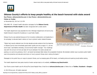 4/20/2015 Ottawa County's efforts to keep people healthy at the beach honored with state award
http://blog.mlive.com/grpress/news_impact/print.html?entry=/2013/11/ottawa_countys_efforts_to_keep.html 1/2
File photo | MLive.com
The Ottawa County Department of Public Health was honored by the
state for its beach health education campaign.
 
Ottawa County's efforts to keep people healthy at the beach honored with state award
Sue Thoms | sthoms1@mlive.com By Sue Thoms | sthoms1@mlive.com 
Follow on Twitter 
on November 06, 2013 at 3:24 PM
HOLLAND, MI ­ A beach health education campaign by the Ottawa County
Department of Public Health has been recognized with a state award.
The health department was awarded the 2013 Michigan Department of Community
Health Director's Award for Excellence in Local Public Health.
Ottawa County was selected because of its innovative collaboration and leadership in
its campaign to educate beach visitors on how to prevent water­related illnesses.
“Water test results collected over the last decade provide evidence that the beaches
in Ottawa County have remarkably good water quality and any surges in E. coli are
short lived,” said Adeline Hambley, environmental health manager. “Our challenge
was with the amount of time (at least 24 hours) between the water sample and
posting a no swimming advisory, the E. coli levels had already fallen below the acceptable threshold. We decided a better way to protect public health
was to be proactive and educate swimmers on how to prevent illness when visiting the beach.”
Messages to the public focus on ways to prevent illness, such as keeping pets off the beach, not feeding birds and washing hands before eating.
The health department also posts results of water sample tests on its website, miOttawa.org/beachwatch.
Sue Thoms covers health care for MLive/The Grand Rapids Press. Email her at sthoms1@mlive.com or follow her on Twitter, Facebook or Google+.
© 2015 MLive.com. All rights reserved.
 